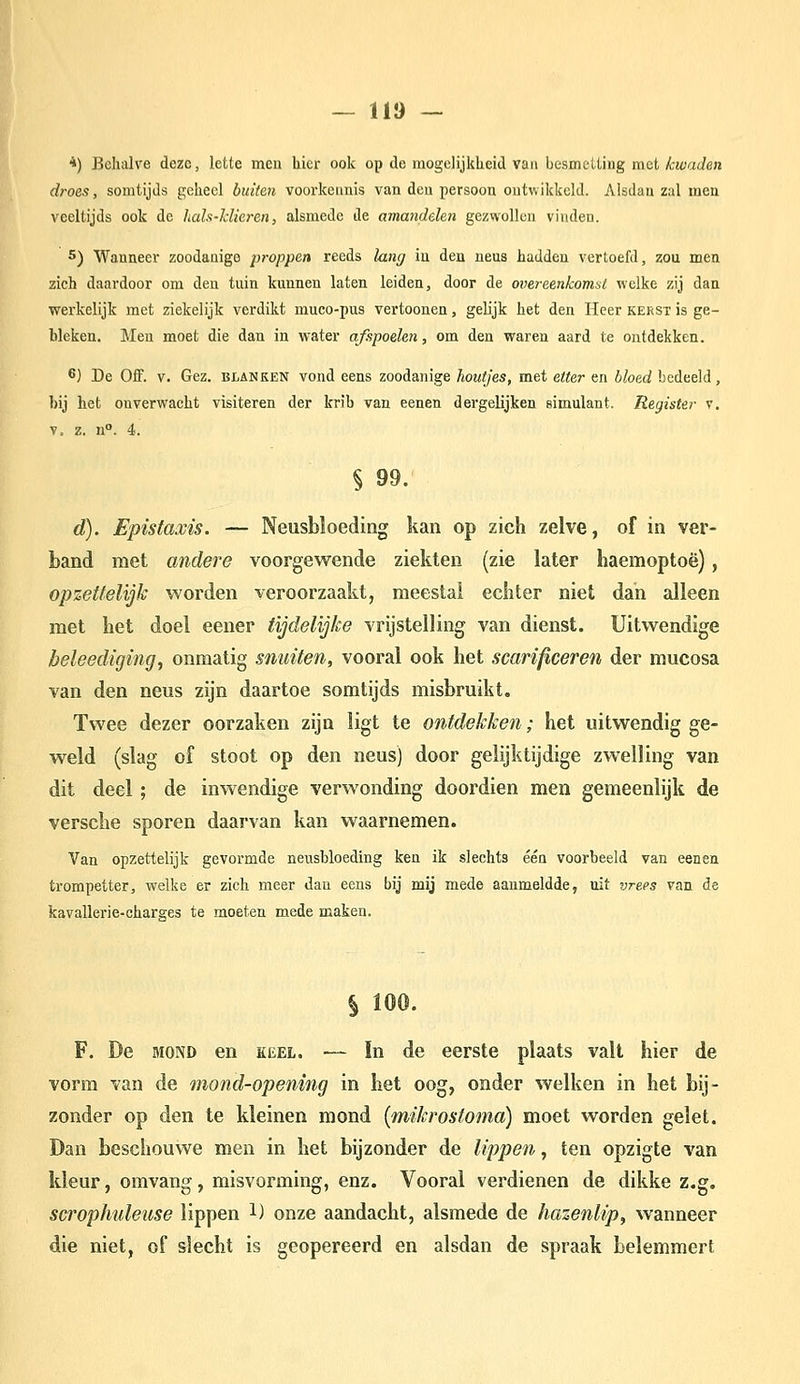 *) Behalve deze, lette men hier ook op de mogelijkheid van besmetting met kwaden droes, somtijds geheel butteit voorkennis van den persoon ontwikkeld. Alsdan zal men veeltijds ook de hals-klieren, alsmede de amandelen gezwollen vinden. 5) Wanneer zoodanige proppen reeds lang in den neus hadden vertoefd, zou men zich daardoor om den tuin kunnen laten leiden, door de overeenkomst welke zij dan werkelijk met ziekelijk verdikt muco-pus vertoonen, gelijk het den Heer kerst is ge- bleken. Men moet die dan in water afspoelen, om den waren aard te ontdekken. 6) De Oif. V. Gez. blanken vond eens zoodanige houtjes, met etter en bloed bedeeld, bij het onverwacht visiteren der krib van eenen dergelijken simulant. Register v. V. z. n°. 4. § 99. d). Epistaxis. — Neusbloeding kan op zich zelve, of in ver- band met andere voorgewende ziekten (zie later haemoptoë), opzettelijk worden veroorzaakt, meestal ecfiter niet dan alleen met het doel eener tijdelijke vrijstelling van dienst. Uitwendige beleediging, onmatig snuiten, vooral ook het scarificeren der mucosa van den neus zijn daartoe somtijds misbruikt. Twee dezer oorzaken zijn ligt te ontdekken; het uitwendig ge- weld (slag of stoot op den neus) door gelijktijdige zwelling van dit deel ; de inwendige verwonding doordien men gemeenlijk de versche sporen daarvan kan waarnemen. Van opzettelijk gevormde neusbloeding ken ik slechts één voorbeeld van eenen trompetter, welke er zich meer dan eens bij mij mede aanmeldde, uit vrees van de kavallerie-charses te moeten mede maken. § 100. F. De MOND en keel. — In de eerste plaats valt hier de vorm van de mond-opening in het oog, onder welken in het bij- zonder op den te kleinen mond {mikrostoma) moet worden gelet. Dan beschouwe men in het bijzonder de lippen, ten opzigte van kleur, omvang, misvorming, enz. Vooral verdienen de dikke z.g. scrophuleuse lippen l) onze aandacht, alsmede de hazenlip, wanneer die niet, of slecht is geopereerd en alsdan de spraak belemmert