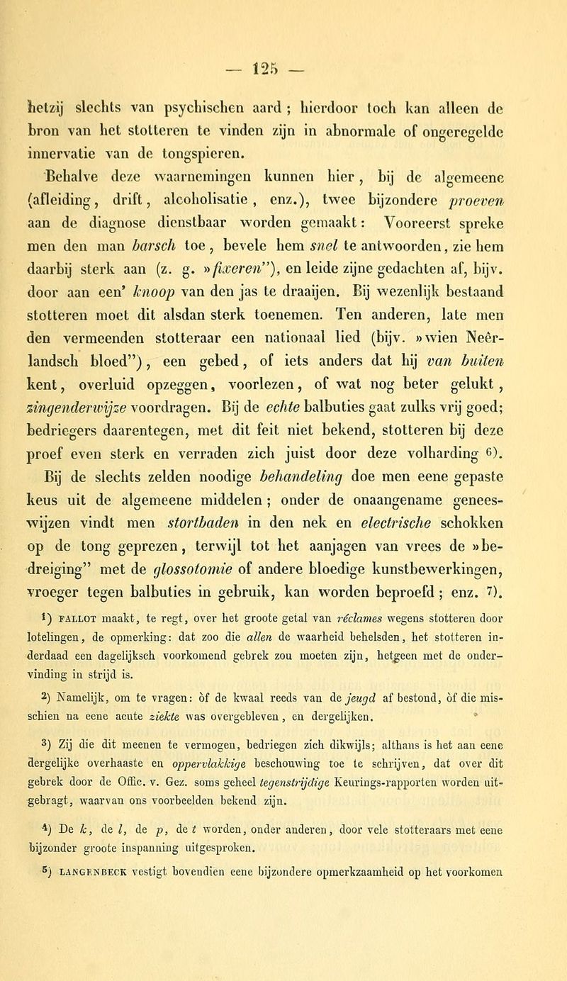 hetzij slechts van psychischen aard ; hierdoor toch kan alleen de bron van het stotteren te vinden zijn in abnormale of ongeregelde innervatie van de tongspieren. Behalve deze waarnemingen kunnen hier, bij de algemeene (afleiding, drift, alcoholisatie , enz.), twee bijzondere proeven aan de diagnose dienstbaar worden gemaakt: Vooreerst spreke men den man barsch toe , bevele hem snel te antwoorden, zie hem daarbij sterk aan (z. g. »/ï.wre7i), en leide zijne gedachten af, bijv. door aan een' knoop van den jas te draaijen. Bij wezenlijk bestaand stotteren moet dit alsdan sterk toenemen. Ten anderen, late men den vermeenden stotteraar een nationaal lied (bijv. »wien Neêr- landsch bloed), een gebed, of iets anders dat hij van buiten kent, overluid opzeggen, voorlezen, of wat nog beter gelukt, zingenderivijze voordragen. Bij de echte balbuties gaat zulks vrij goed; bedriegers daarentegen, met dit feit niet bekend, stotteren bij deze proef even sterk en verraden zich juist door deze volharding 6), Bij de slechts zelden noodige behandeling doe men eene gepaste keus uit de algemeene middelen ; onder de onaangename genees- wijzen vindt men stortbaden in den nek en electrische schokken op de tong geprezen, terwijl tot het aanjagen van vrees de «be- dreiging met de glossotomie of andere bloedige kunstbewerkingen, vroeger tegen balbuties in gebruik, kan worden beproefd ; enz. 7). t) FALLOT maakt, te regt, over het groote getal van reclames wegens stotteren door lotelingen, de opmerking: dat zoo die allen de waarheid behelsden, het stotteren in- derdaad een dagelijksch voorkomend gebrek zou moeten zijn, het|;een met de onder- vinding in strijd is. 2) Namelijk, om te vragen: óf de kwaal reeds van ie jeugd af bestond, of die mis- schien na eene acute ziekte was overgebleven, en dergelijken. 3) Zij die dit meenen te vermogen, bedriegen zich dikwijls; althans is het aan eene dergelijke overhaaste en oppervlakkige beschouwing toe te schrijven, dat over dit gebrek door de OfEc. v. Gez. soms geheel tegenstrijdige Keurings-rapporten worden uit- gebragt, waarvan ons voorbeelden bekend zijn. *) De ^, de /, de p, de Z worden, onder anderen, door vele stotteraars met eene bijzonder groote inspanning uitgesproken. 5) LANGENBECK vestigt bovendien eene bijzondere opmerkzaamheid op het voorkomen