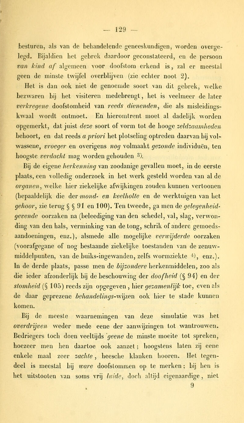 besturen, als van de behandelende geneeskundigen, worden overge- legd. Bijaldien het gebrek daardoor geconstateerd, en de persoon van kind af algemeen voor doofstom erkend is, zal er meestal geen de minste twijfel overblijven (zie echter noot 2). Het is dan ook niet de genoemde soort van dit gebrek, welke bezwaren bij het visiteren medebrengt, het is veelmeer de later verkregene doofstomheid van reeds dienenden^ die als misleidings- kwaal wordt ontmoet. En hieromtrent moet al dadelijk worden opgemerkt, dat juist deze soort of vorm tot de hooge zeldzaamheden behoort, en dat reeds a priori het plotseling optreden daarvan bij vol- wassene, vroeger en overigens nog volmaakt gezonde individuen, ten hoogste verdacht mag worden gehouden 3). Bij de eigene herkenning van zoodanige gevallen moet, in de eerste plaats, een volledig onderzoek in het werk gesteld worden van al de organen^ welke hier ziekelijke afwijkingen zouden kunnen verloonen (bepaaldelijk die der mond- en keelholte en de werktuigen van het gehoor, zie terug § § 91 en 100). Ten tweede, ga men de gelegenheid- gevende oorzaken na (beleediging van den schedel, val, slag, vervs^on- ding van den hals, verminking van de tong, schrik of andere gemoeds- aandoeningen, enz.), alsmede alle mogelijke verivijderde oorzaken (voorafgegane of nog bestaande ziekelijke toestanden van de zenuw- middelpunten, van de buiks-ingewanden, zelfs wormziekte ^), enz.). In de derde plaats, passé men de bijzondere herkenmiddelen, zoo als die ieder afzonderlijk bij de beschouwing der doofheid (§ 94) en der stomheid (§ 105) reeds zijn opgegeven , hier gezamenlijk toe, even als de daar geprezene behandelings-W\lie.n ook hier te stade kunnen komen. Bij de meeste waarnemingen van deze simulatie was het overdrijven weder mede eene der aanwijzingen tot wantrouwen. Bedriegers toch doen veeltijds 'geene de minste moeite lot spreken, hoezeer men hen daartoe ook aanzet; hoogstens laten zij eene enkele maal zeer zachte, heesche klanken hooren. Het tegen- deel is meestal bij wai^e doofstommen op te merken; bij hen is het uitstooten van soms vrij luide, doch altijd eigenaardige, niet 9