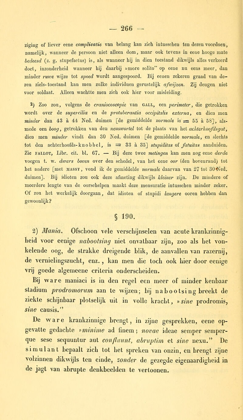 ziging of liever eene compHcaiie van belang kan zich intusscheu ten dezen voordoen, namelijk, wanneer de persoon niet alleen dom, maar ook tevens in eeoe tooge mate bedeesd (z. g. stupefactus) is, als wanneer hij in dien toestand dikwijls alles verkeerd doet, inzonderheid wanneer hij daarbij «more solito op eene nu eens meer, dan minder rmue wijze tot spoed wordt aangespoord. Bij eenen zekeren graad van de- zen ziels-toestand kan men zulke individuen gerustelijk afivijzen. Zij deugen niet voor soldaat. Alleen wachtte men zich ook hier voor misleiding. 2) Zoo zou, volgens de craniocoscopie van gall, een perimeter, die getrokken wordt over de supercilia en de protuberantia occipitalis externa, en dien men minder dan 43 a 44 Ned. duimen [de gemiddelde normale is ;= 55 a 58], als- mede een boog, getrokken van den neuswortel tot de plaats van het aciiterhoofdsgat, dien men minder vindt dan 80 Ned. duimen [de gemiddelde normale, en slechts tot den achterhoofds-kn o b b e 1, is := 33 a 35] stupiditas oi fatuitas aanduiden. Zie FALLOT, Libr. cit. bl, 67. — Bij deze twee metingen kan men nog eene derde voegen t. w. divars boven over den schedel, van het eene oor (den bovenrand) tot het andere [met massï, vond ik de gemiddelde normale daarvan van 27 tot 30 ^ed. duimen]. Bij idioten zou ook deze afmeting dikwijls kleiner zijn. De mindere of meerdere lengte van de oorschelpen maakt deze mensuratie intusschen minder zeker. Of zou het werkelijk doorgaan, dat idioten of stupidi langere ooren hebben dan gewoonlijk? § 190. 2) Mania. Ofschoon vele verschijnselen van acute krankzinnig- heid voor eenige nabootsing niet onvatbaar zijn, zoo als het von- kelende oog, de strakke dreigende blik, de aanvallen van razernij, de vernielingszucht, enz., kan men die toch ook hier door eenige vrij goede algemeene criteria onderscheiden. Bij ware maniaci is in den regel een meer of minder kenbaar stadium prodromorum aan te wijzen; bij nabootsing breekt de ziekte schijnbaar plotselijk uit in volle kracht, >^sine prodromis, sine causis. De w^are krankzinnige brengt, in zijne gesprekken, eene op- gevatte gedachte r^minime ad finem; novae ideae semper semper- que sese sequuntur aut confluimt, abruptim et sine nexu. De simulant bepaalt zich tot het spreken van onzin, en brengt zijne volzinnen dikwijls ten einde, zonder de gezegde eigenaardigheid in de jagt van abrupte denkbeelden te vertoonen.