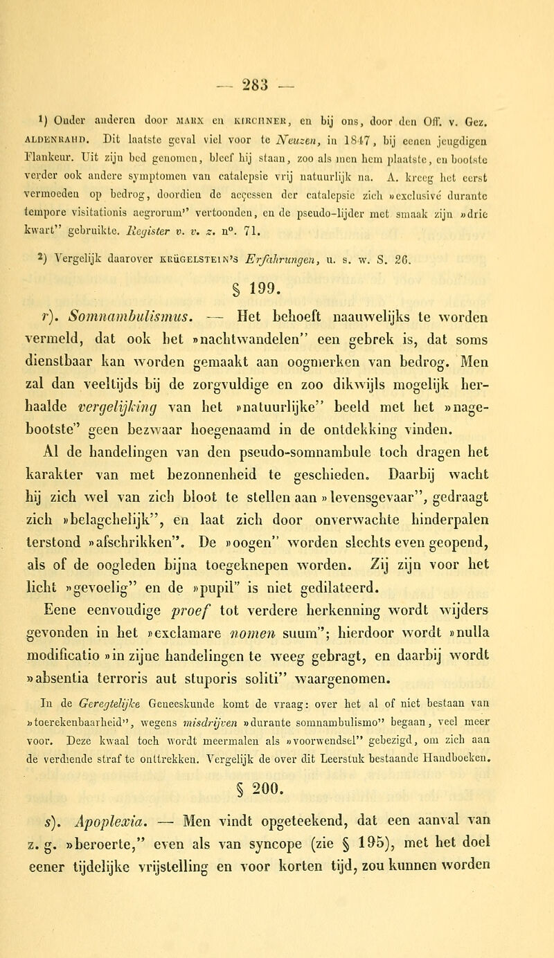 1) Ouder audercQ door maux en kirciiner, en bij ons, door den Ofl'. v. Gez. ALDENKAHD. Dit laatstc gcval viel voor te Neuzm, in 1817, bij eeneu jeugdigen Elankeur. Uit zijn bed genomen, bleef bij slaan, zoo als incn hem plaatste, cu bootste verder ook andere symptomen van catalepsie vrij natuurlijk na. A. kreeg het eerst vermoeden op bedrog, doordien de ac9essen der catalepsie zieli «exclusivé durante tempore visitationis aegrorum vertoonden, cu de pseudo-lijder met smaak zijn «drie kwart gebruikte. Register v. v. s. n°. 71. 2) Vergelijk daarover kuügelstein's Erfaliricngen, n. s. ifi. S. Z&. r). Somnambulismus. — Het behoeft naauwelijks te worden vermeld, dat ook het »nachtvvandelen een gebrek is, dat soms dienstbaar kan worden gemaakt aan oogmerken van bedrog. Men zal dan veeltijds bij de zorgvuldige en zoo dikwijls mogelijk her- haalde vergelijking van het »natuurlijke beeld met het »nage- bootste geen bezwaar hoegenaamd in de ontdekking vinden. Al de handelingen van den pseudo-somnambule toch dragen het karakter van met bezonnenheid te geschieden. Daarbij wacht hij zich wel van zich bloot te stellen aan »levensgevaar, gedraagt zich «belagchelijk, en laat zich door onverwachte hinderpalen terstond «afschrikken. De »oogen worden slechts even geopend, als of de oogleden bijna toegeknepen worden. Zij zijn voor het licht gevoelig en de npupil is niet gedilateerd. Eene eenvoudige proef tot verdere herkenning wordt w^ijders gevonden in het «exclamare nomen suum; hierdoor wordt »nulla modificatio »in zijne handelingen te weeg gebragt, en daarbij wordt »absentia terroris aut stuporis soliti waargenomen. In de Geregtelijke Geneeskunde komt de vraag: over bet al of niet bestaan van Dtoerekenbaarheid, wegens misdrijven »durante somnambulismo begaan, veel meer voor. Deze kwaal toch wordt meermalen als «voorwendsel gebezigd, om zich aan de verdiende straf te onttrekken. Vergelijk de over dit Leerstuk bestaande Handboeken, § 200. s). Apoplexia. — Men vindt opgeteekend, dat een aanval van z. g. wberoerte, even als van syncope (zie § 195), met het doel eener lijdelijke vrijstelling en voor korten tijd, zou kunnen worden