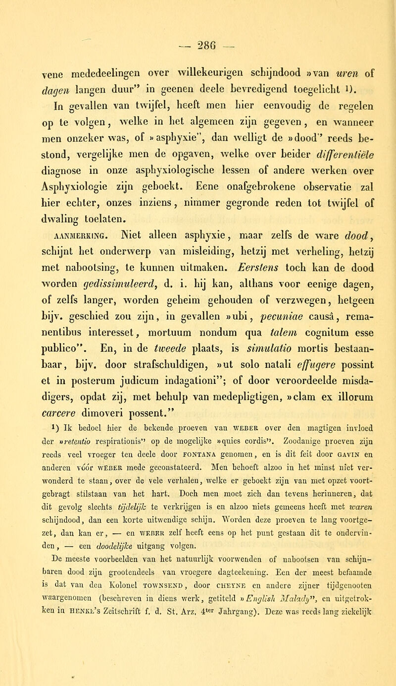 vene mededeelingen over willekeurigen schijndood »van uren of dagen langen duur in geenen deele bevredigend toegelicht i). In gevallen van twijfel, heeft men hier eenvoudig de regelen op te volgen, welke in het algemeen zijn gegeven , en wanneer men onzeker was, of «asphyxie, dan welligt de »dood'' reeds be- stond, vergelijke men de opgaven, welke over beider differentiële diagnose in onze asphyxiologische lessen of andere werken over Asphyxiolcgie zijn geboekt. Eene onafgebrokene observatie zal hier echter, onzes inziens, nimmer gegronde reden tot twijfel of dwaling toelaten. AANMERKING. Niet alleen asphyxie, maar zelfs de ware dood, schijnt het onderwerp van misleiding, hetzij met verheling, hetzij met nabootsing, te kunnen uitmaken. Eerstens toch kan de dood worden gedissimuleerd, d. i, hij kan, allhans voor eenige dagen, of zelfs langer, worden geheim gehouden of verzwegen, hetgeen bijv. geschied zou zijn, in gevallen »ubi, pecuniae causa, rema- nentibus interesset, mortuum nondum qua talem cognitum esse publico. En, in de tweede plaats, is simulatio mortis bestaan- baar, bijv. door strafschuldigen, »ut solo natali efftigere possint et in posterum judicum indagationi; of door veroordeelde misda- digers, opdat zij, met behulp van medepligtigen, »clam ex illorum carcere dimoveri possent. 1) Ik bedoel hier de bekende proeven van web er over den magtigen invloed der ureientio respirationis*' op de mogelijke «quies cordis. Zoodanige proeven zijn reeds veel vroeger ten deele door jfontana genomen, en is dit feit door gavin en anderen vóór wEber mede geconstateerd. Men behoeft alzoo in het minst niet ver- wonderd te staan, over de vele verhalen, welke er geboekt zijn van met opzet voort- gebragt stilstaan van het hart. Doch men moet zich dan tevens herinneren, dat dit gevolg slechts tijdelijk te verkrijgen is en alzoo niets gemeens heeft met icaren schijndood, dan een korte uitwendige schijn. Worden deze proeven te lang voortge- zet, dan kan er, ■— en webek zelf heeft eens op het punt gestaan dit te ondervin- den , — een doodelijke uitgang volgen. De meeste voorbeelden van het natuurlijk voorwenden of nabootsen van schijn- baren dood zijn grootendeels van vroegere dagteekening. Een der meest befaamde is dat van den Kolonel townsend, door cheyne en andere zijner tijdgenooten waargenomen (beschreven in diens werk, getiteld nEnglisli Malady, en uitgetrok- ken in henke's Zeitschrift f. d, St. Avz, 4*«r Jahrgang). Deze was reeds lang ziekelijk