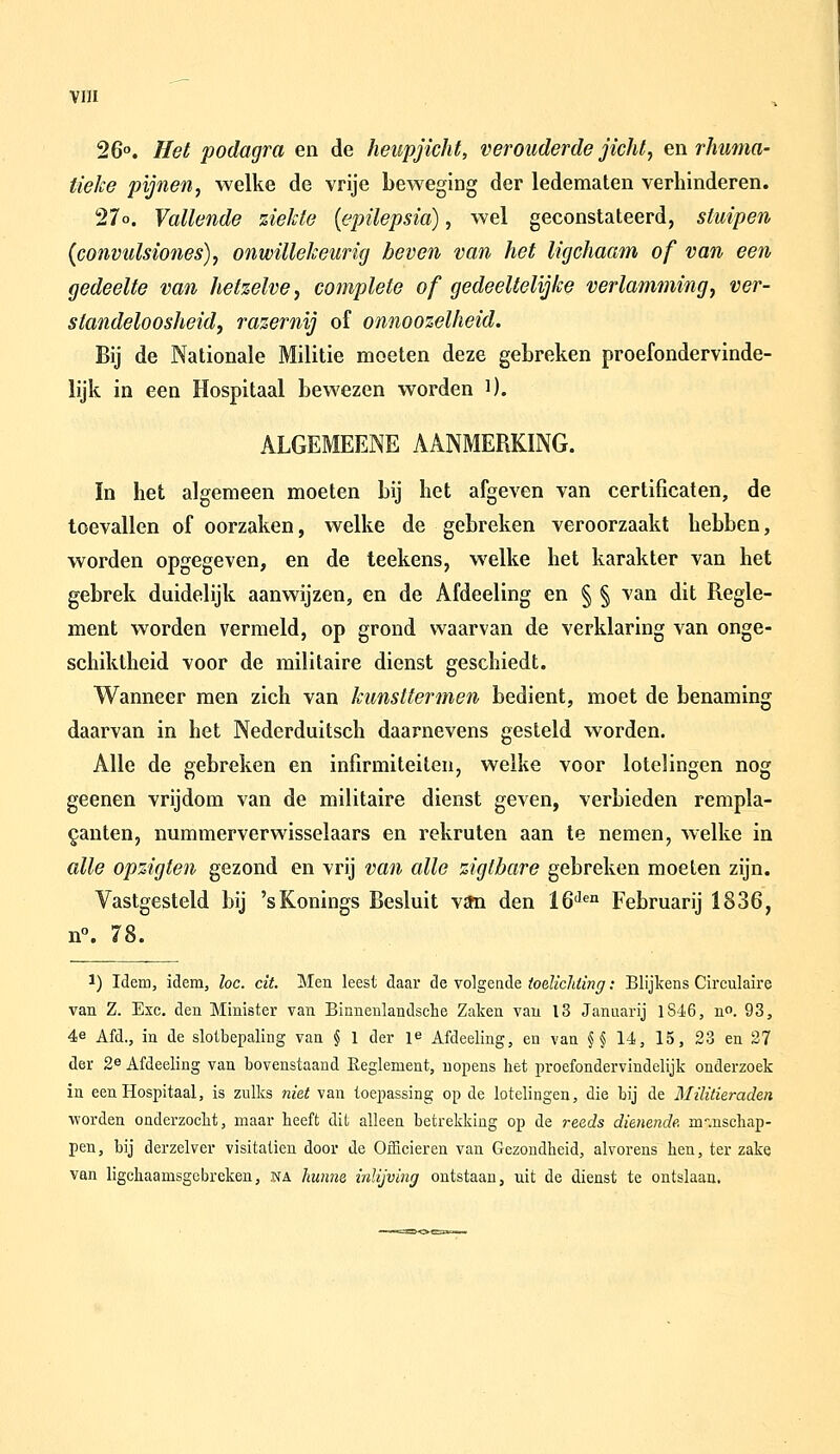 26°. Het podagra en de heupjicht, verouderde jicht, en rJiuma- tielce pijneny welke de vrije beweging der ledematen verhinderen. 27o. Vallende ziekte [epilepsia), wel geconstateerd, sluipen {convulsiones), onwillekeurig beven van het ligchaam of van een gedeelte van hetzelve, complete of gedeeltelijke verlamming, ver- standeloosheidj razernij of onnoozelheid. Bij de Nationale Militie moeten deze gebreken proefondervinde- lijk in een Hospitaal bewezen worden i). ALGEMEENE AANMERKING. In het algemeen moeten bij het afgeven van certificaten, de toevallen of oorzaken, welke de gebreken veroorzaakt hebben, worden opgegeven, en de teekens, welke het karakter van het gebrek duidelijk aanwijzen, en de Afdeeling en § § van dit Regle- ment worden vermeld, op grond waarvan de verklaring van onge- schiktheid voor de militaire dienst geschiedt. Wanneer men zich van kimsttermen bedient, moet de benaming daarvan in het Nederduitsch daarnevens gesteld worden. Alle de gebreken en infirmiteiten, welke voor lotelingen nog geenen vrijdom van de militaire dienst geven, verbieden rempla- ganten, nummerverwisselaars en rekruten aan te nemen, welke in alle opzigten gezond en vrij va7i alle zigtbare gebreken moeten zijn. Vastgesteld bij 'sKonings Besluit v£m den 16'^'=° Februarij 1836, n°. 78. 1) Idem, idem, loc. cit. Men leest daar de volgende iodicliiing: Blijkens Circulaire van Z. Exc. den Minister van Binnenlandsche Zaken van 13 Januarij lSi6, no. 93, 4e Afd., in de slotbepaling van § 1 der P Afdeeling, en van §§ 14, 15, 23 en 27 der 2e Afdeeling van bovenstaand Reglement, nopens het proefondervindelijk onderzoek in een Hospitaal, is zulks niet van toepassing op de lotelingen, die bij de Militieraden worden onderzocht, maar heeft dit alleen betrekking op de reeds dienende, m-.nschap- pen, bij derzelver visitatien door de Officieren van Gezondheid, alvorens hen, ter zake van ligchaamsgcbreken, na hunne inlijving ontstaan, uit de dienst te ontslaan.