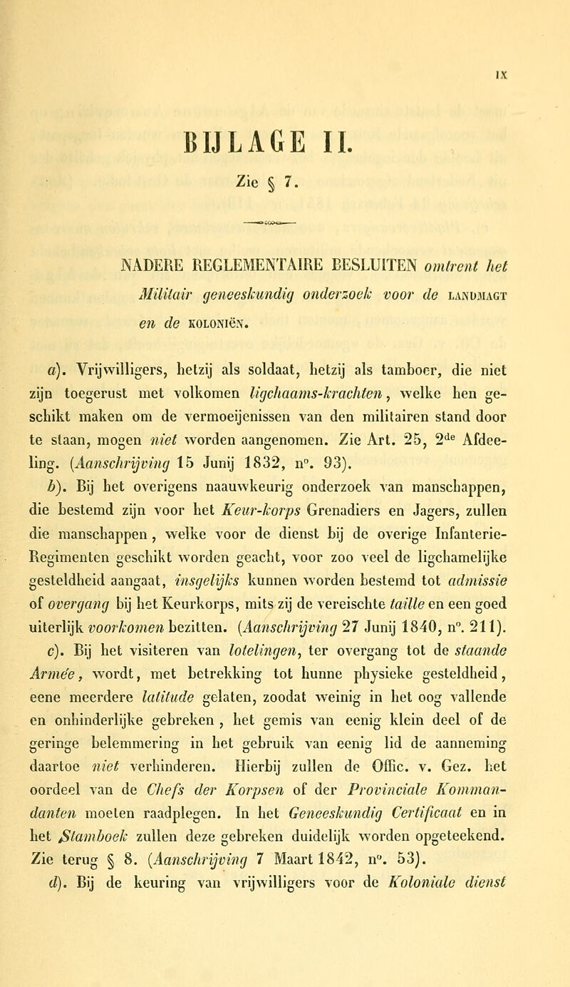 BIJLAGE II, Zie § 7. NADERE REGLEMENTAIRE BESLUITEN omtrent het Militair geneeskundig onderzoek voor de landmagt en de koloniön. ö). Vrijwilligers, hetzij als soldaat, hetzij als tamboer, die niet ziJD toegerust met volkomen ligchaams-krachten, welke hen ge- schikt maken om de vermoeijenissen van den militairen stand door te staan, mogen niet worden aangenomen. Zie Art. 25, 2^^ Afdee- ling. {Aanschrijving 15 Junij 1832, n. 93). Z>). Bij het overigens naauwkeurig onderzoek van manschappen, die bestemd zijn voor het Keur-korps Grenadiers en Jagers, zullen die manschappen , welke voor de dienst bij de overige Infanterie- Regimenten geschikt worden geacht, voor zoo veel de ligchamelijke gesteldheid aangaat, insgelijks kunnen worden bestemd tot adinissie of overgang bij het Keurkorps, mits zij de vereischte taille en een goed uiterlijk voorkomen bezitten. [Aanschrijving 27 Junij 1840, n. 211). c). Bij het visiteren van lotelingen, ter overgang tot de staande Arme'e, wordt, met betrekking tot hunne physieke gesteldheid, eene meerdere latitude gelaten, zoodat weinig in het oog vallende en onhinderlijke gebreken , het gemis van eenig klein deel of de geringe belemmering in het gebruik van eenig lid de aanneming daartoe niet verhinderen. Hierbij zullen de Offic. v. Gez. het oordeel van de Chefs der Korpsen of der Provinciale Komman- danten moeten raadplegen. In het Geneeskundig Certificaat en in het Stamboek zullen deze gebreken duidelijk worden opgeteekend. Zie terug § 8. [Aanschrijving 7 Maart 1842, n. 53). d). Bij de keuring van vrijwilligers voor de Koloniale dienst