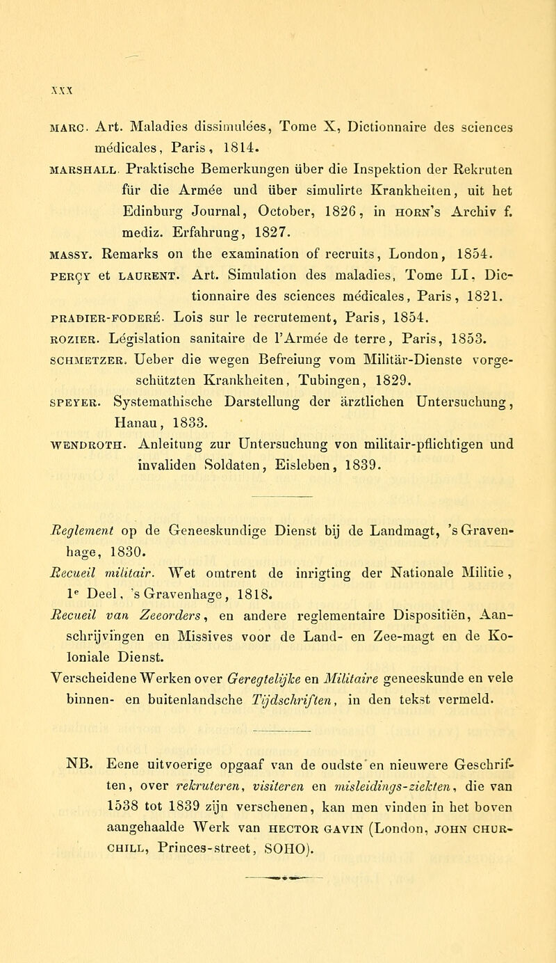 MARC. Art. Maladies dissimnlées, Tomé X, Dictionnaire des sciences médicales, Paris, 1814. MARSHALL. Praktische Bemerkungen über die Inspektion der Rekruten für die Armee und über simulirte Krankheiten, uit het Edinburg Journal, October, 1826, in horn's Archiv f. mediz. Erfahrung, 1827. MASSY. Remarks on the examination of recruits, London, 1854. PER9r et LAüRENT. Art. Simulation des maladies, Tomé LI. Dic- tionnaire des sciences médicales, Paris, 1821. PRADIER-FODERÉ. Lois sur Ie recrutement, Paris, 1854. BOziER. Législation sanitaire de 1'Armee de terre, Paris, 1853. SCHMETZER. Ueber die wegen Befreiung vom Militar-Dienste vorge- schützten Krankheiten, Tubingen, 1829. SPEYER. Systemathische Darstellung der arztlichen Untersuchung, Hanau, 1833. WENDROïH. Anleitung zur Untersuchung von militair-püichtigen und invaliden Soldaten, Eisleben, 1839. Beglement op de Geneeskundige Dienst bij de Landmagt, 'sGraven- hage, 1830. Eecueil militair. Wet omtrent de inrigting der Nationale Militie, 1^ Deel, 's Gravenhage, 1818. Hecueil van Zeeorders, en andere reglementaire Dispositiën, Aan- schrijvingen en Missives voor de Land- en Zee-magt en de Ko- loniale Dienst. Verscheidene Werken over Geregtelijke en Militaire geneeskunde en vele binnen- en buitenlandsche Tijdschriften, in den tekst vermeld. NB. Eene uitvoerige opgaaf van de oudste en nieuwere Geschrif- ten, over rekruteren, visiteren en misleidings-ziekten, die van 1538 tot 1839 zijn verschenen, kan men vinden in het boven aangehaalde Werk van hector gavin (London, john CHUR- CHILL, Princes-street, SOHO).