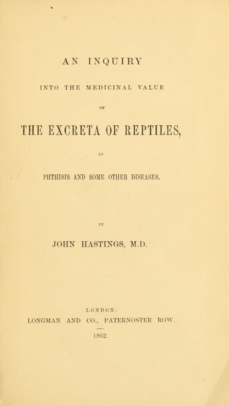 AN INQUIRY INTO THE MEDICINAL VALUE OF THE EXCRETA OF REPTILES, IX PHTHTSIS AND SOME OTHER DISEASES, BY JOHN HASTINGS, M.T1 LONDON: LONGMAN AND CO., PATERNOSTER ROW 1862.