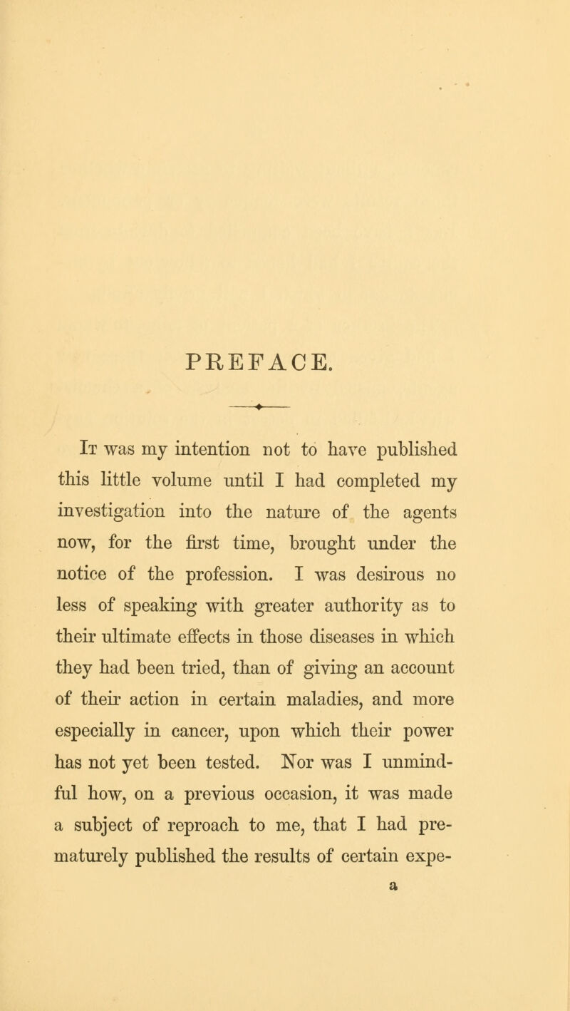 PREFACE. It was my intention not to have published this little volume until I had completed my investigation into the nature of the agents now, for the first time, brought under the notice of the profession. I was desirous no less of speaking with greater authority as to their ultimate effects in those diseases in which they had been tried, than of giving an account of their action in certain maladies, and more especially in cancer, upon which their power has not yet been tested. Nor was I unmind- ful how, on a previous occasion, it was made a subject of reproach to me, that I had pre- maturely published the results of certain expe- a