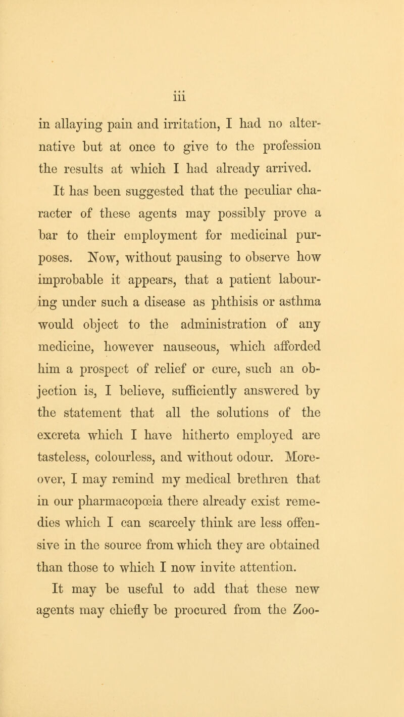 in allaying pain and irritation, I had no alter- native but at once to give to the profession the results at which I had already arrived. It has been suggested that the peculiar cha- racter of these agents may possibly prove a bar to their employment for medicinal pur- poses. Now, without pausing to observe how improbable it appears, that a patient labour- ing under such a disease as phthisis or asthma would object to the administration of any medicine, however nauseous, which afforded him a prospect of relief or cure, such an ob- jection is, I believe, sufficiently answered by the statement that all the solutions of the excreta which I have hitherto employed are tasteless, colourless, and without odour. More- over, I may remind my medical brethren that in our pharmacopoeia there already exist reme- dies which I can scarcely think are less offen- sive in the source from which they are obtained than those to which I now invite attention. It may be useful to add that these new agents may chiefly be procured from the Zoo-