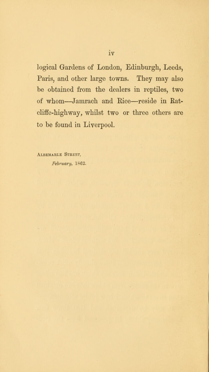 logical Gardens of London, Edinburgh, Leeds, Paris, and other large towns. They may also be obtained from the dealers in reptiles, two of whom—Jamrach and Kice—reside in Rat- cliffe-highway, whilst two or three others are to be found in Liverpool, Albemarle Street, February, 1862.