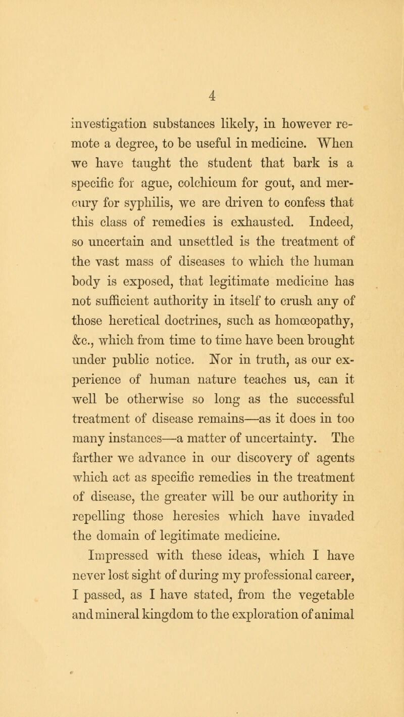 investigation substances likely, in however re- mote a degree, to be useful in medicine. When we have taught the student that bark is a specific for ague, colchicum for gout, and mer- cury for syphilis, we are driven to confess that this class of remedies is exhausted. Indeed, so uncertain and unsettled is the treatment of the vast mass of diseases to which the human body is exposed, that legitimate medicine has not sufficient authority in itself to crush any of those heretical doctrines, such as homoeopathy, &c, which from time to time have been brought under public notice. Nor in truth, as our ex- perience of human, nature teaches us, can it well be otherwise so long as the successful treatment of disease remains—as it does in too many instances—a matter of uncertainty. The farther we advance in our discovery of agents which act as specific remedies in the treatment of disease, the greater will be our authority in repelling those heresies which have invaded the domain of legitimate medicine. Impressed with these ideas, which I have never lost sight of during my professional career, I passed, as I have stated, from the vegetable and mineral kingdom to the exploration of animal