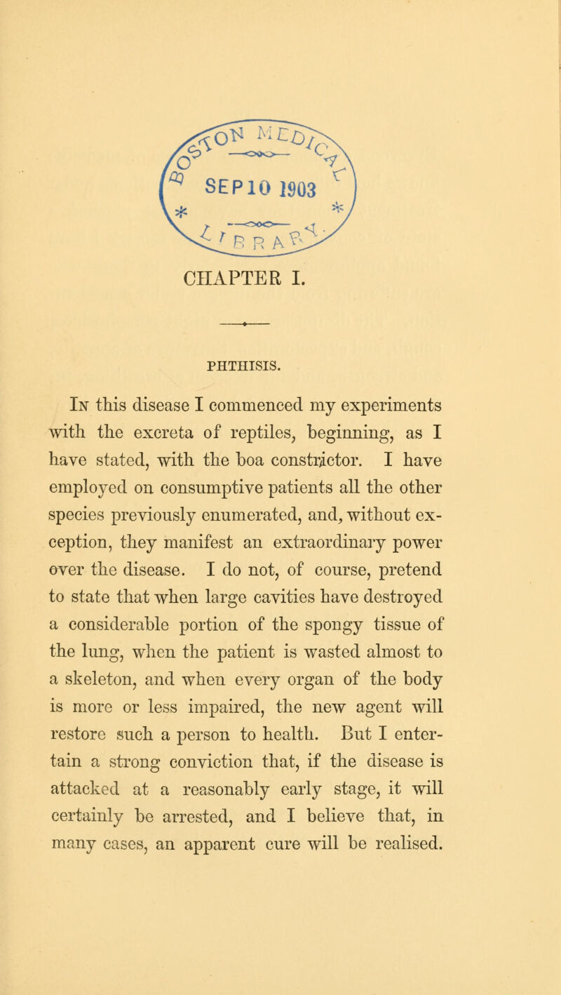 PHTHISIS. In this disease I commenced my experiments with the excreta of reptiles, beginning, as I have stated, with the boa constrictor. I have employed on consumptive patients all the other species previously enumerated, and, without ex- ception, they manifest an extraordinary power over the disease. I do not, of course, pretend to state that when large cavities have destroyed a considerable portion of the spongy tissue of the lung, when the patient is wasted almost to a skeleton, and when every organ of the body is more or less impaired, the new agent will restore such a person to health. But I enter- tain a strong conviction that, if the disease is attacked at a reasonably early stage, it will certainly be arrested, and I believe that, in many cases, an apparent cure will be realised.