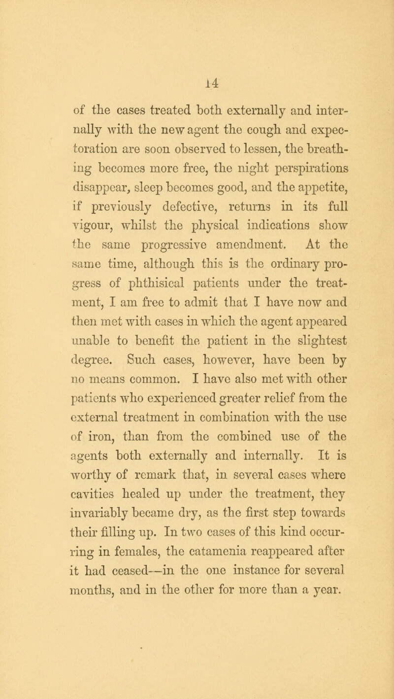 of the cases treated both externally and inter- nally with the new agent the congh and expec- toration are soon observed to lessen, the breath- ing becomes more free, the night perspirations disappear, sleep becomes good, and the appetite, if previously defective, returns in its full vigour, whilst the physical indications show the same progressive amendment. At the same time, although this is the ordinary pro- gress of phthisical patients under the treat- ment, I am free to admit that I have now and then met with cases in which the agent appeared unable to benefit the patient in the slightest degree. Such cases, however, have been by no means common. I have also met with other patients who experienced greater relief from the external treatment in combination with the use of iron, than from the combined use of the agents both externally and internally. It is worthy of remark that, in several cases where cavities healed up under the treatment, they invariably became dry, as the first step towards their filling up. In two cases of this kind occur- ring in females, the catamenia reappeared after it had ceased—in the one instance for several months, and in the other for more than a year.