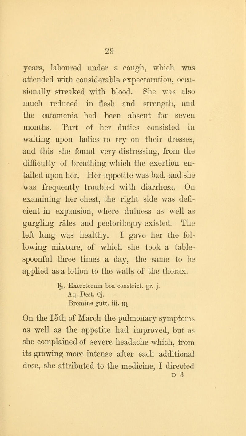 years, laboured under a cough, which was attended with considerable expectoration, occa- sionally streaked with blood. She was also much reduced in flesh and strength, and the catamenia had been absent for seven months. Part of her duties consisted in waiting upon ladies to try on their dresses, and this she found very distressing, from the difficulty of breathing which the exertion en- tailed upon her. Her appetite was bad, and she was frequently troubled with diarrhoea. On examining her chest, the right side was defi- cient in expansion, where dulness as well as gurgling rales and pectoriloquy existed. The left lung was healthy. I gave her the fol- lowing mixture, of which she took a table- spoonful three times a day, the same to be applied as a lotion to the walls of the thorax. IJ5. Excretorum boa constrict, gr. j. Aq. Dest. Oj. Bromine gutt. iii. tl| On the 15th of March the pulmonary symptoms as well as the appetite had improved, but as she complained of severe headache which, from its growing more intense after each additional dose, she attributed to the medicine, I directed d 3