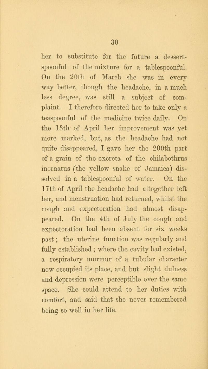 her to substitute for the future a dessert- spoonful of the mixture for a tablespoonful. On the 20 th of March she was in every way better, though the headache, in a much less degree, was still a subject of com- plaint. I therefore directed her to take only a teaspoonful of the medicine twice daily. On the 13th of April her improvement was yet more marked, but, as the headache had not quite disappeared, I gave her the 200th part of a grain of the excreta of the chilabothrus inornatus (the yellow snake of Jamaica) dis- solved in a tablespoonful of water. On the 17 th of April the headache had altogether left her, and menstruation had returned, whilst the cough and expectoration had almost disap- peared. On the 4th of July the cough and expectoration had been absent for six weeks past; the uterine function was regularly and fully established; where the cavity had existed, a respiratory murmur of a tubular character now occupied its place, and but slight dulness and depression were perceptible over the same space. She could attend to her duties with comfort, and said that she never remembered being so well in her life.