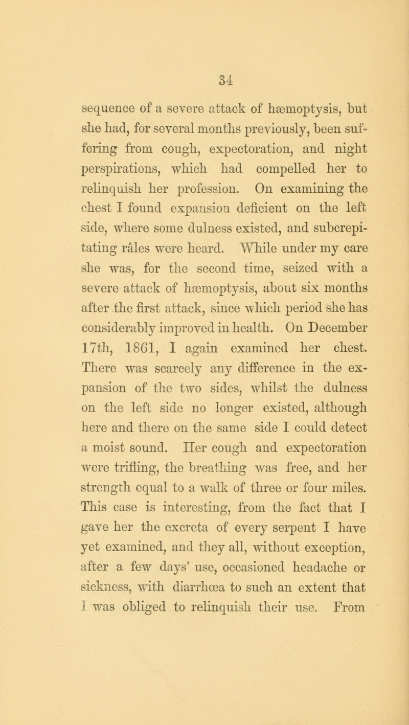 sequence of a severe attack of haemoptysis, but she had, for several months previously, been suf- fering from cough, expectoration, and night perspirations, which had compelled her to relinquish her profession. On examining the chest I found expansion deficient on the left side, where some dulness existed, and subcrepi- tating rales were heard. While under my care she was, for the second time, seized with a severe attack of haemoptysis, about six months after the first attack, since which period she has considerably improved in health. On December 17th, 1861, I again examined her chest. There was scarcely any difference in the ex- pansion of the two sides, whilst the dulness on the left side no longer existed, although here and there on the same side I could detect a moist sound. Her cough and expectoration were trifling, the breathing was free, and her strength equal to a walk of three or four miles. This case is interesting, from the fact that I gave her the excreta of every serpent I have yet examined, and they all, without exception, after a few days' use, occasioned headache or sickness, with diarrhoea to such an extent that I was obliged to relinquish their use. From