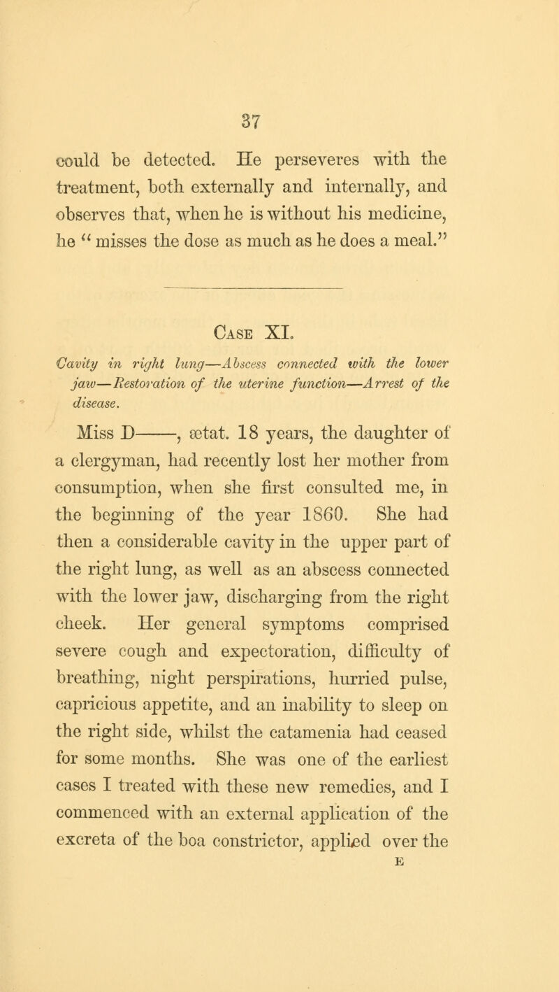 could be detected. He perseveres with the treatment, both externally and internally, and observes that, when he is without his medicine, he u misses the dose as much as he does a meal. Case XI. Cavity in right lung—Abscess connected with the lower jaw—Restoration of the uterine function—Arrest of the disease. Miss D , aetat. 18 years, the daughter of a clergyman, had recently lost her mother from consumption, when she first consulted me, in the beginning of the year 1860. She had then a considerable cavity in the upper part of the right lung, as well as an abscess connected with the lower jaw, discharging from the right cheek. Her general symptoms comprised severe cough and expectoration, difficulty of breathing, night perspirations, hurried pulse, capricious appetite, and an inability to sleep on the right side, whilst the catamenia had ceased for some months. She was one of the earliest cases I treated with these new remedies, and I commenced with an external application of the excreta of the boa constrictor, applied over the E