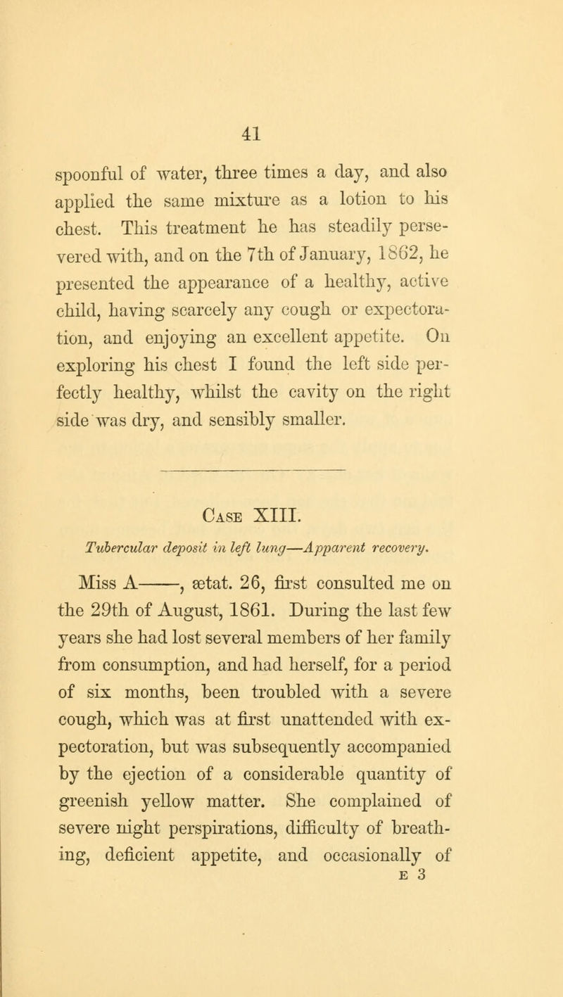 spoonful of water, three times a day, and also applied the same mixture as a lotion to his chest. This treatment he has steadily perse- vered with, and on the 7th of January, 1862, he presented the appearance of a healthy, active child, having scarcely any cough or expectora- tion, and enjoying an excellent appetite. On exploring his chest I found the left side per- fectly healthy, whilst the cavity on the right side was dry, and sensibly smaller. Case XIII. Tubercular deposit in left lung—Apparent recovery. Miss A , setat. 26, first consulted me on the 29th of August, 1861. During the last few years she had lost several members of her family from consumption, and had herself, for a period of six months, been troubled with a severe cough, which was at first unattended with ex- pectoration, but was subsequently accompanied by the ejection of a considerable quantity of greenish yellow matter. She complained of severe night perspirations, difficulty of breath- ing, deficient appetite, and occasionally of E 3