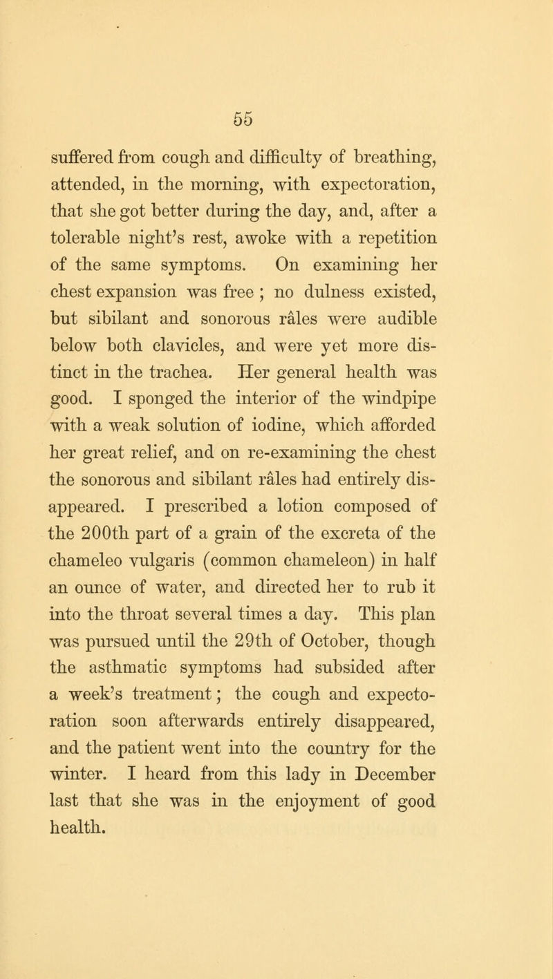 suffered from cough and difficulty of breathing, attended, in the morning, with expectoration, that she got better during the day, and, after a tolerable night's rest, awoke with a repetition of the same symptoms. On examining her chest expansion was free ; no dulness existed, but sibilant and sonorous rales were audible below both clavicles, and were yet more dis- tinct in the trachea. Her general health was good. I sponged the interior of the windpipe with a weak solution of iodine, which afforded her great relief, and on re-examining the chest the sonorous and sibilant rales had entirely dis- appeared. I prescribed a lotion composed of the 200th part of a grain of the excreta of the chameleo vulgaris (common chameleon) in half an ounce of water, and directed her to rub it into the throat several times a day. This plan was pursued until the 29th of October, though the asthmatic symptoms had subsided after a week's treatment; the cough and expecto- ration soon afterwards entirely disappeared, and the patient went into the country for the winter. I heard from this lady in December last that she was in the enjoyment of good health.