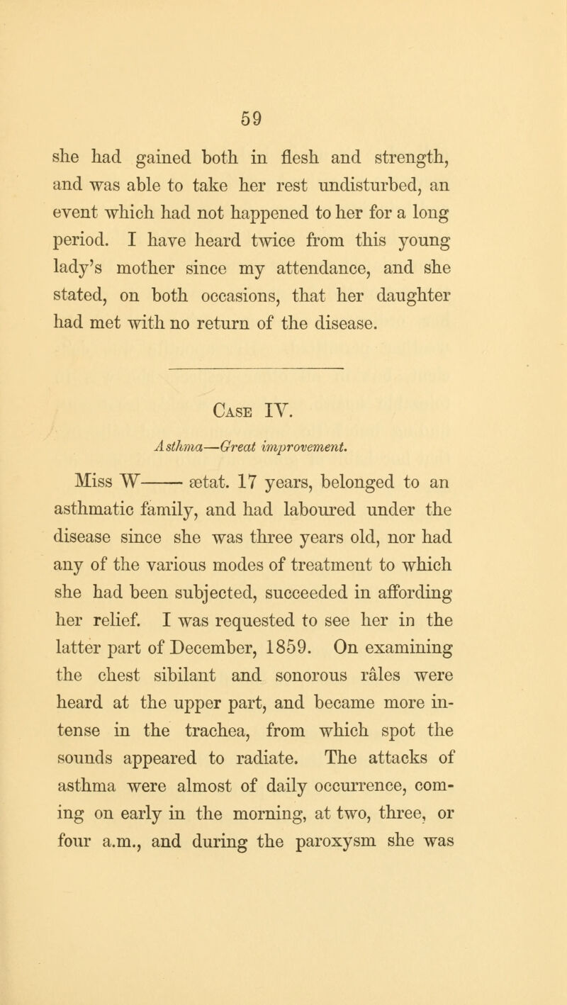 she had gained both in flesh and strength, and was able to take her rest undisturbed, an event which had not happened to her for a long period. I have heard twice from this young lady's mother since my attendance, and she stated, on both occasions, that her daughter had met with no return of the disease. Case IY. Asthma—Great improvement. Miss W setat. 17 years, belonged to an asthmatic family, and had laboured under the disease since she was three years old, nor had any of the various modes of treatment to which she had been subjected, succeeded in affording her relief. I was requested to see her in the latter part of December, 1859. On examining the chest sibilant and sonorous rales were heard at the upper part, and became more in- tense in the trachea, from which spot the sounds appeared to radiate. The attacks of asthma were almost of daily occurrence, com- ing on early in the morning, at two, three, or four a.m., and during the paroxysm she was