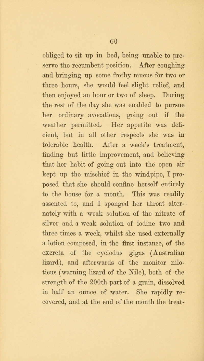 obliged to sit up in bed, being unable to pre- serve the recumbent position. After coughing and bringing up some frothy mucus for two or three hours, she would feel slight relief, and then enjoyed an hour or two of sleep. During the rest of the day she was enabled to pursue her ordinary avocations, going out if the weather permitted. Her appetite was defi- cient, but in all other respects she was in tolerable health. After a week's treatment, finding but little improvement, and believing that her habit of going out into the open air kept up the mischief in the windpipe, I pro- posed that she should confine herself entirely to the house for a month. This was readily assented to, and I sponged her throat alter- nately with a weak solution of the nitrate of silver and a weak solution of iodine two and three times a week, whilst she used externally a lotion composed, in the first instance, of the excreta of the cyclodus gigas (Australian lizard), and afterwards of the monitor nilo- ticus (warning lizard of the Nile), both of the strength of the 200th part of a grain, dissolved in half an ounce of water. She rapidly re- covered, and at the end of the month the treat-