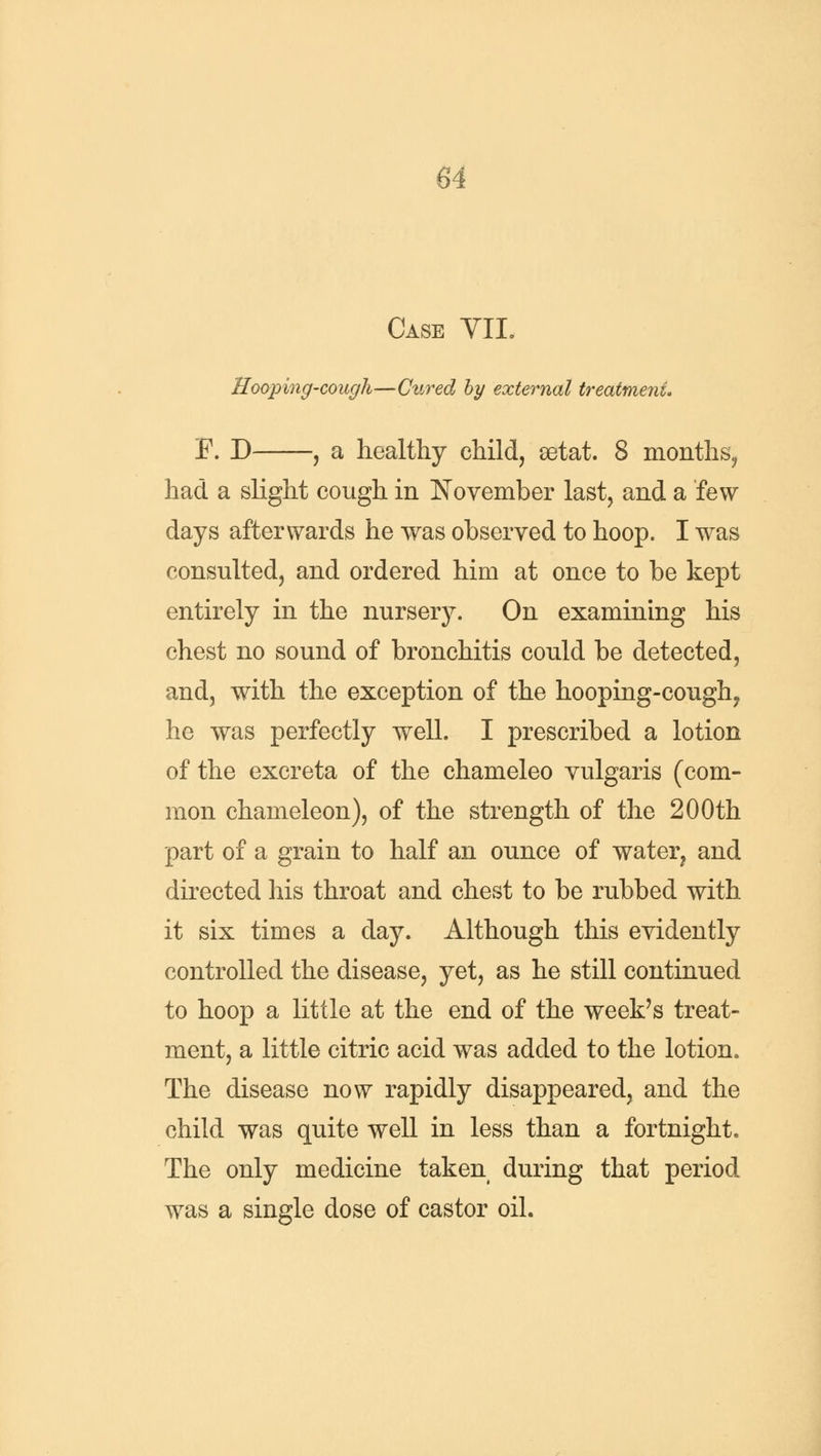 Case VII. Hooping-cough—Cured by external treatment, F. D , a healthy child, eetat. 8 months, had a slight cough in November last, and a few days afterwards he was observed to hoop. I was consulted, and ordered him at once to be kept entirely in the nursery. On examining his chest no sound of bronchitis could be detected, and, with the exception of the hooping-cough, he was perfectly well. I prescribed a lotion of the excreta of the chameleo vulgaris (com- mon chameleon), of the strength of the 200th part of a grain to half an ounce of water? and directed his throat and chest to be rubbed with it six times a day. Although this evidently controlled the disease, yet, as he still continued to hoop a little at the end of the week's treat- ment, a little citric acid was added to the lotion. The disease now rapidly disappeared, and the child was quite well in less than a fortnight. The only medicine taken during that period was a single dose of castor oil.