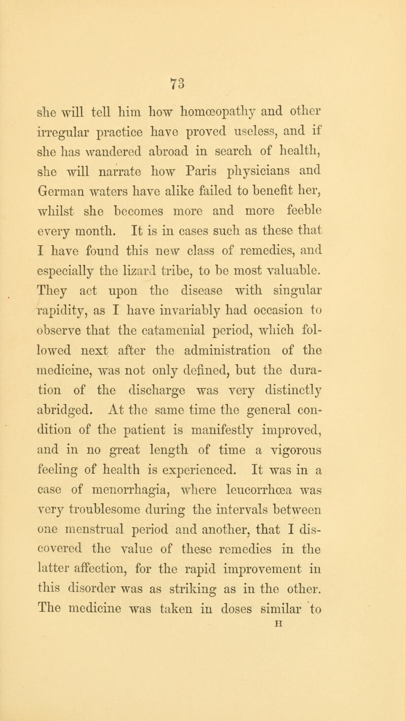 she will tell him how homoeopathy and other irregular practice have proved useless, and if she has wandered abroad in search of health, she will narrate how Paris physicians and German waters have alike failed to benefit her, whilst she becomes more and more feeble every month. It is in cases such as these that I have found this new class of remedies, and especially the lizard tribe, to be most valuable. They act upon the disease with singular rapidity, as I have invariably had occasion to observe that the catamenial period, which fol- lowed next after the administration of the medicine, was not only defined, but the dura- tion of the discharge was very distinctly abridged. At the same time the general con- dition of the patient is manifestly improved, and in no great length of time a vigorous feeling of health is experienced. It was in a case of menorrhagia, where leucorrhcea was very troublesome during the intervals between one menstrual period and another, that I dis- covered the value of these remedies in the latter affection, for the rapid improvement in this disorder was as striking as in the other. The medicine was taken in doses similar to H