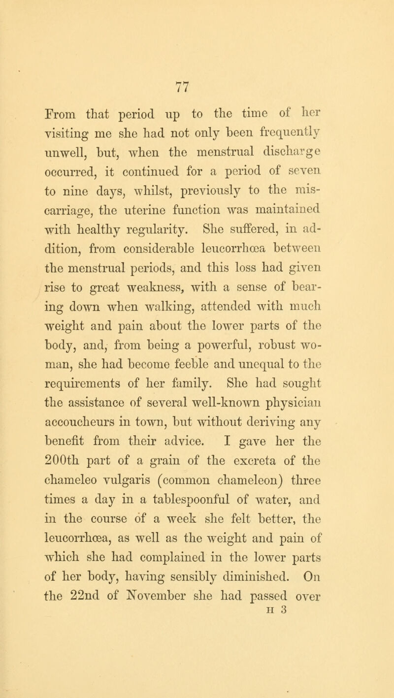From that period up to the time of her visiting me she had not only been frequently unwell, but, when the menstrual discharge occurred, it continued for a period of seven to nine days, whilst, previously to the mis- carriage, the uterine function was maintained with healthy regularity. She suffered, in ad- dition, from considerable leucorrhoea between the menstrual periods, and this loss had given rise to great weakness, with a sense of bear- ing down when walking, attended with much weight and pain about the lower parts of the body, and, from being a powerful, robust wo- man, she had become feeble and unequal to the requirements of her family. She had sought the assistance of several well-known physician accoucheurs in town, but without deriving any benefit from their advice. I gave her the 200th part of a grain of the excreta of the chameleo vulgaris (common chameleon) three times a day in a tablespoonful of water, and in the course of a week she felt better, the leucorrhoea, as well as the weight and pain of which she had complained in the lower parts of her body, having sensibly diminished. On the 22nd of November she had passed over h 3