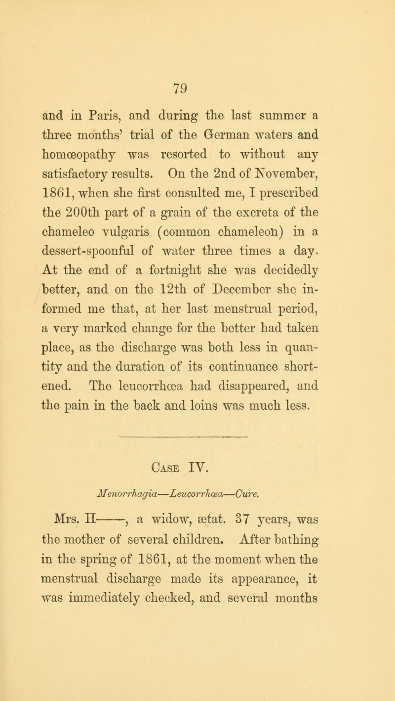 and in Paris, and during the last summer a three months' trial of the German waters and homoeopathy was resorted to without any satisfactory results. On the 2nd of November, 1861, when she first consulted me, I prescribed the 200th part of a grain of the excreta of the chameleo vulgaris (common chameleon) in a dessert-spoonful of water three times a day. At the end of a fortnight she was decidedly better, and on the 12th of December she in- formed me that, at her last menstrual period, a very marked change for the better had taken place, as the discharge was both less in quan- tity and the duration of its continuance short- ened. The leucorrhoea had disappeared, and the pain in the back and loins was much less. Case IY. Menorrhagia—Leucorrhoea—Cure. Mrs. H , a widow, eetat. 37 years, was the mother of several children. After bathing in the spring of 1861, at the moment when the menstrual discharge made its appearance, it was immediately checked, and several months