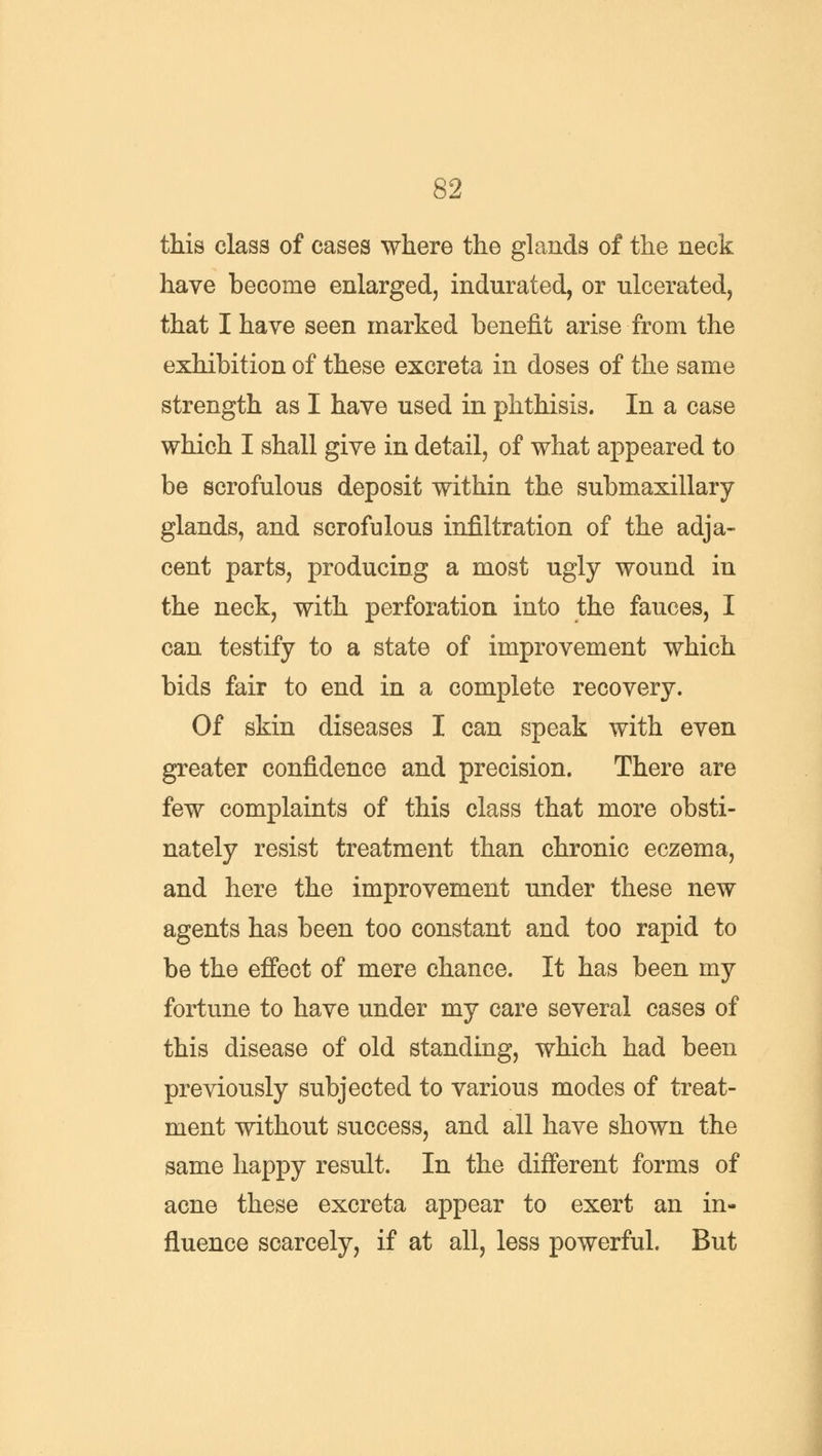 this class of cases where the glands of the neck have become enlarged, indurated, or ulcerated, that I have seen marked benefit arise from the exhibition of these excreta in doses of the same strength as I have used in phthisis. In a case which I shall give in detail, of what appeared to be scrofulous deposit within the submaxillary glands, and scrofulous infiltration of the adja- cent parts, producing a most ugly wound in the neck, with perforation into the fauces, I can testify to a state of improvement which bids fair to end in a complete recovery. Of skin diseases I can speak with even greater confidence and precision. There are few complaints of this class that more obsti- nately resist treatment than chronic eczema, and here the improvement under these new agents has been too constant and too rapid to be the effect of mere chance. It has been my fortune to have under my care several cases of this disease of old standing, which had been previously subjected to various modes of treat- ment without success, and all have shown the same happy result. In the different forms of acne these excreta appear to exert an in- fluence scarcely, if at all, less powerful. But