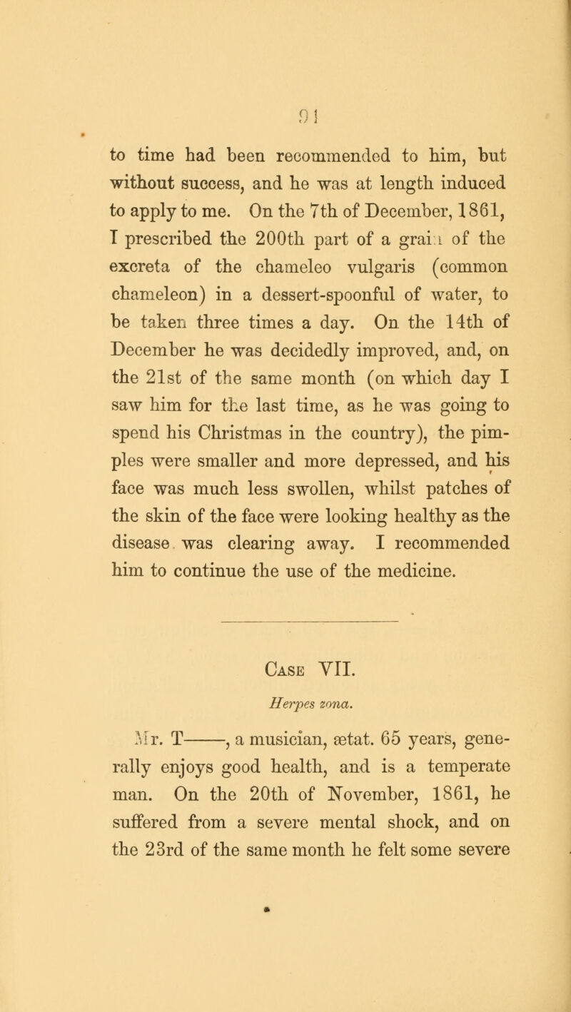 91 to time had been recommended to him, but without success, and he was at length induced to apply to me. On the 7th of December, 1861, T prescribed the 200th part of a graii of the excreta of the chameleo vulgaris (common chameleon) in a dessert-spoonful of water, to be taken three times a day. On the 14th of December he was decidedly improved, and, on the 21st of the same month (on which day I saw him for the last time, as he was going to spend his Christmas in the country), the pim- ples were smaller and more depressed, and his face was much less swollen, whilst patches of the skin of the face were looking healthy as the disease was clearing away. I recommended him to continue the use of the medicine. Case VII. Herpes zona. Mr. T , a musician, setat. 65 years, gene- rally enjoys good health, and is a temperate man. On the 20th of November, 1861, he suffered from a severe mental shock, and on the 23rd of the same month he felt some severe