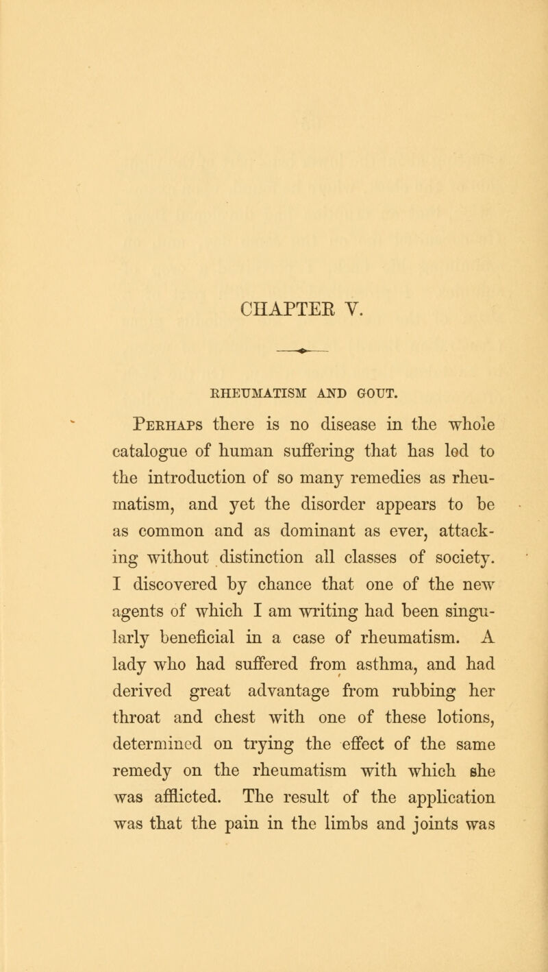 CHAPTEE Y. RHEUMATISM AND GOUT. Perhaps there is no disease in the whole catalogue of human suffering that has led to the introduction of so many remedies as rheu- matism, and yet the disorder appears to be as common and as dominant as ever, attack- ing without distinction all classes of society. I discovered by chance that one of the new agents of which I am writing had been singu- larly beneficial in a. case of rheumatism. A lady who had suffered from asthma, and had derived great advantage from rubbing her throat and chest with one of these lotions, determined on trying the effect of the same remedy on the rheumatism with which she was afflicted. The result of the application was that the pain in the limbs and joints was