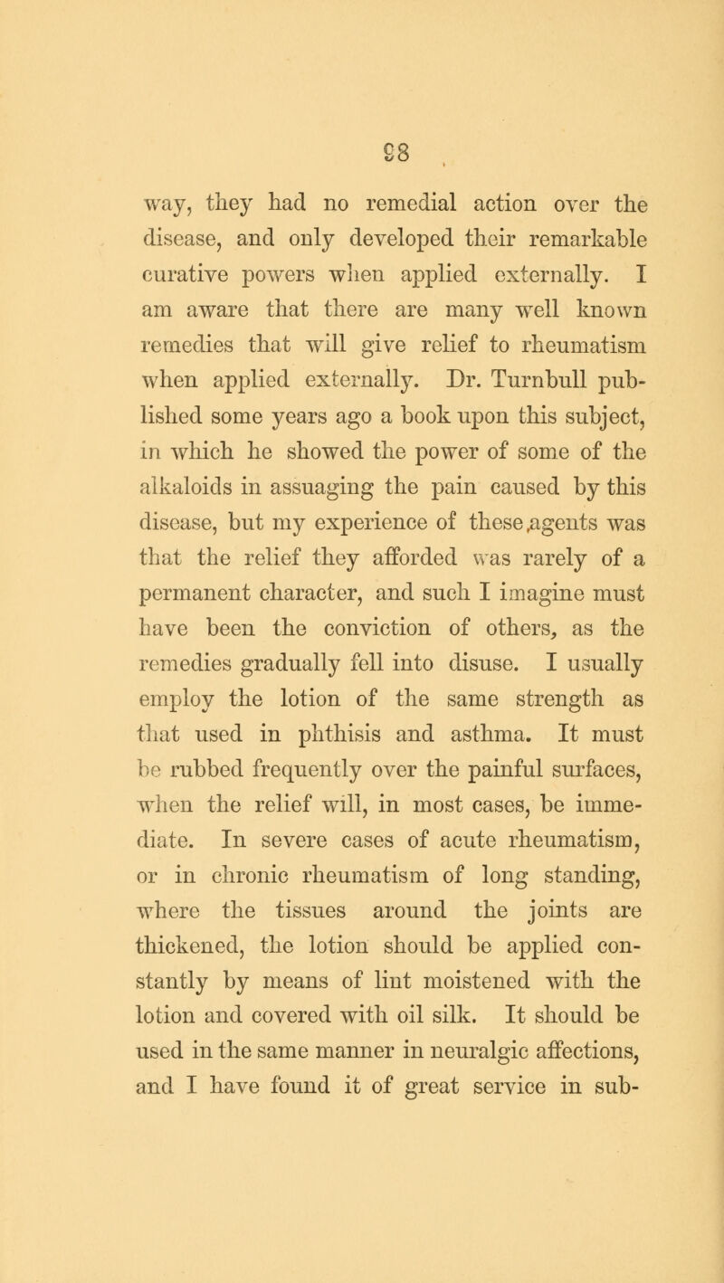 £8 way, they had no remedial action over the disease, and only developed their remarkable curative powers when applied externally. I am aware that there are many well known remedies that will give relief to rheumatism when applied externally. Dr. Turnbull pub- lished some years ago a book upon this subject, in which he showed the power of some of the alkaloids in assuaging the pain caused by this disease, but my experience of these,agents was that the relief they afforded was rarely of a permanent character, and such I imagine must have been the conviction of others, as the remedies gradually fell into disuse. I usually employ the lotion of the same strength as that used in phthisis and asthma. It must be rubbed frequently over the painful surfaces, when the relief will, in most cases, be imme- diate. In severe cases of acute rheumatism, or in chronic rheumatism of long standing, where the tissues around the joints are thickened, the lotion should be applied con- stantly by means of lint moistened with the lotion and covered with oil silk. It should be used in the same manner in neuralgic affections, and I have found it of great service in sub-