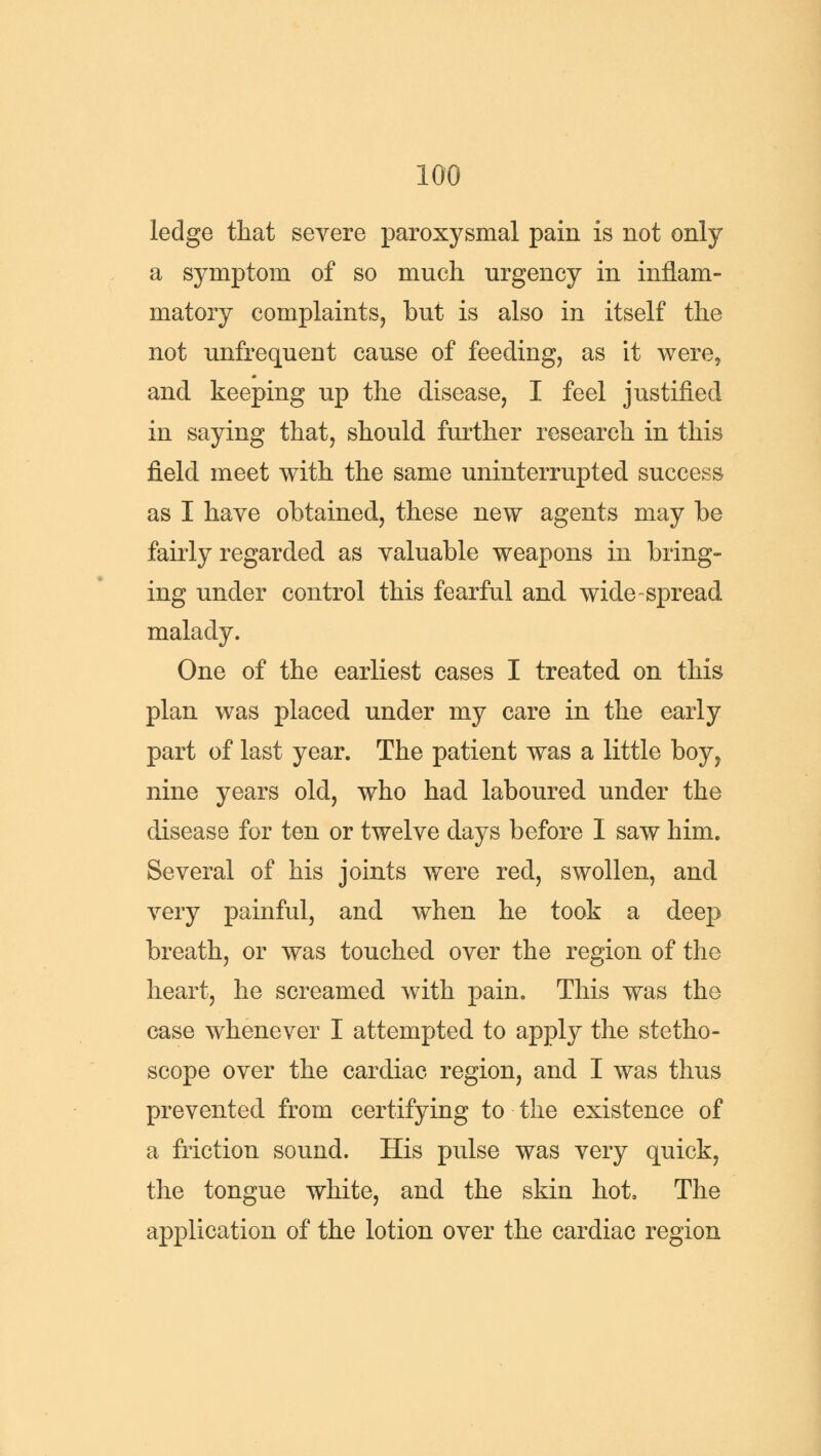 ledge that severe paroxysmal pain is not only a symptom of so much urgency in inflam- matory complaints, but is also in itself the not unfrequent cause of feeding, as it were, and keeping up the disease, I feel justified in saying that, should further research in this field meet with the same uninterrupted success as I have obtained, these new agents may be fairly regarded as valuable weapons in bring- ing under control this fearful and wide spread malady. One of the earliest cases I treated on this plan was placed under my care in the early part of last year. The patient was a little boy, nine years old, who had laboured under the disease for ten or twelve days before I saw him. Several of his joints were red, swollen, and very painful, and when he took a deep breath, or was touched over the region of the heart, he screamed with pain. This was the case whenever I attempted to apply the stetho- scope over the cardiac region, and I was thus prevented from certifying to the existence of a friction sound. His pulse was very quick, the tongue white, and the skin hot, The application of the lotion over the cardiac region