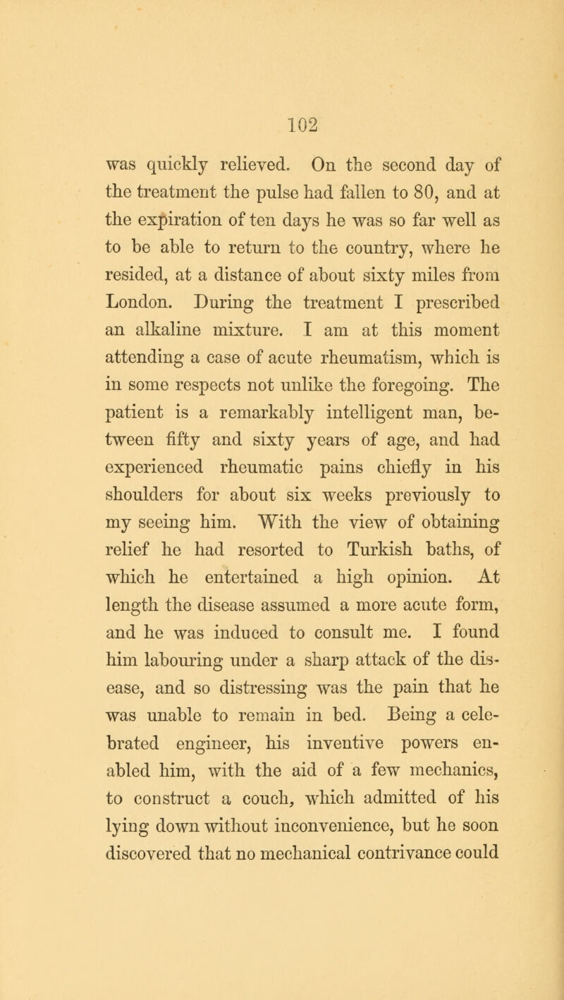 was quickly relieved. On the second day of the treatment the pulse had fallen to 80, and at the expiration of ten days he was so far well as to be able to return to the country, where he resided, at a distance of about sixty miles from London. During the treatment I prescribed an alkaline mixture. I am at this moment attending a case of acute rheumatism, which is in some respects not unlike the foregoing. The patient is a remarkably intelligent man, be- tween fifty and sixty years of age, and had experienced rheumatic pains chiefly in his shoulders for about six weeks previously to my seeing him. With the view of obtaining relief he had resorted to Turkish baths, of which he entertained a high opinion. At length the disease assumed a more acute form, and he was induced to consult me. I found him labouring under a sharp attack of the dis- ease, and so distressing was the pain that he was unable to remain in bed. Being a cele- brated engineer, his inventive powers en- abled him, with the aid of a few mechanics, to construct a couch, which admitted of his lying down without inconvenience, but he soon discovered that no mechanical contrivance could