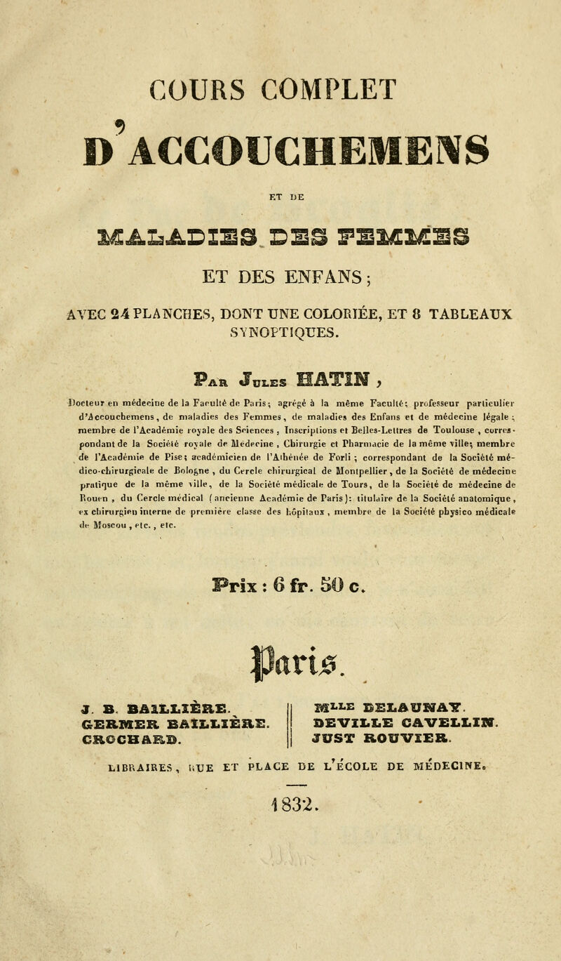 COURS COMPLET ET I)E ET DES ENFANS ; AVEC 124 PLANCHES, DONT UNE COLORIÉE, ET 8 TABLEAUX SYNOPTIQUES. 'AR Ii7i.e:s Docteur en médecine de la Farulié do Paris-, agrégea la même Faculté; professeur particulier d'Accouchemens, de maladies des Femmes, de maladies des Enfans et de médecine légale ; membre de l'Académie royale des S^^iences , Inscriptions et Belles-Lettres de Toulouse , corres- pondant de la Sociélé royale de Médecine , Chirurgie et Pharmacie de la même ■ville-, membre de l'Académie de Pise; académicien de l'Athénée de Forli ; correspondant de la Société mé- dico-chirurgicale de Bologne , du Cercle chirurgical de Montpellier, de la Société de médecine pratique de la même ^ille, de la Société médicale de Tours, delà Société de médecine de Rouen , du Cercle médical (ancienne Académie de Paris): tiluhiire de la Société anatomîque, ex chirurgie» interne de première classe des hôpilaux , membre de la Société physico médicale de Moscou , Pic., etc. Prix : 6 fr. 50 c. GERMER BAtI.X.XÈRî:. OSVII.i:.E CAVEIiIiIIff. JUST ROUVXER. I^IBRAÏRES, iiUE ET PLACE DE L ECOLE DE MEDECINE. 4 832.