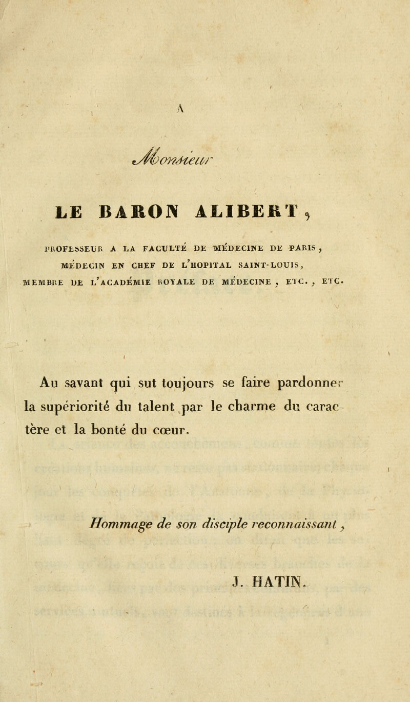 'iûoi'/^i£iC'r LE BARON ALIBEKIS PROFESSEUR A LA FACULTE DE MÉDECINE DE PARIS , MÉDECIN EN CHEF DE l'hOPIÏAL SAINT-LOUIS, MEMBRE DE l'aCADÉMIE ROYALE DE MÉDECINE , ETC. , ETC. Au savant qui sut toujours se faire pardonner la supériorité du talent par le charme du carac tère et la bonté du cœur. Hommage de son disciple reconnaissant y