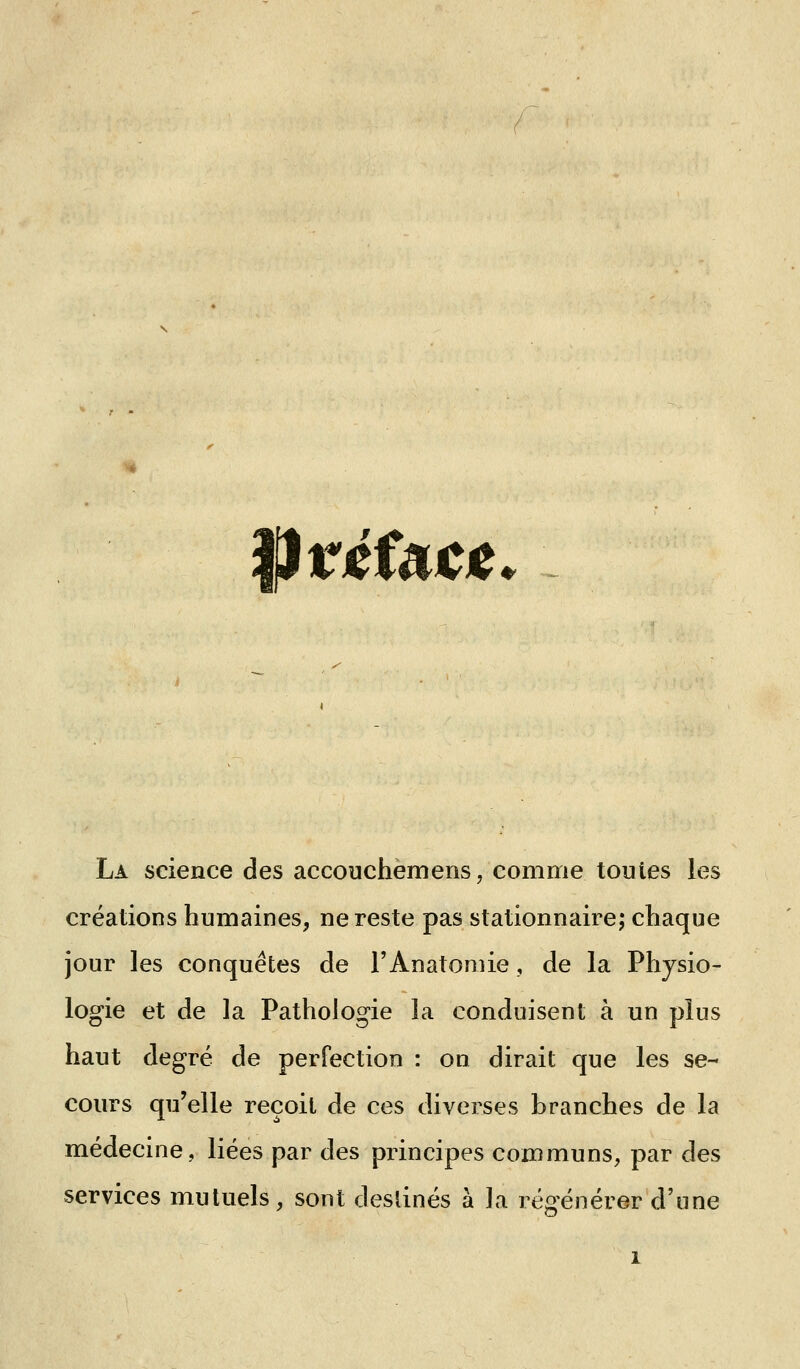 prjefai^je La science des accouchemens, comme toutes les créations humaines, ne reste pas stationnaire; chaque jour les conquêtes de l'Anatomie, de la Physio- logie et de la Pathologie la conduisent à un plus haut degré de perfection : on dirait que les se- cours qu'elle reçoit de ces diverses branches de la médecine, liées par des principes communs, par des services mutuels, sont destinés à la régénérer d'une