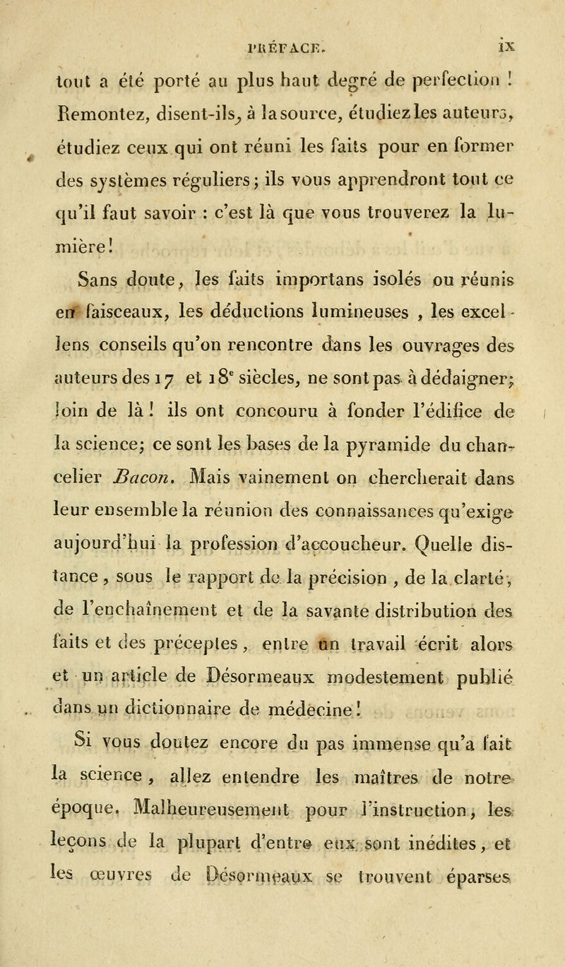 tout a été porté au plus haut degré de perfeclion ! Remontez, disent-ils^ à la source, étudiez les auteur3, étudiez ceux qui ont réuni les faits pour en former des systèmes réguliers; ils vous apprendront tout ce qu'il faut savoir : c'est là que vous trouverez la lu- mière! Sans doute, les faits importans isolés ou réunis enf faisceaux, les déductions lumineuses , les excel - lens conseils qu'on rencontre dans les ouvrages des auteurs des 17 et 18^ siècles, ne sont pas à dédaigner; loin de là ! ils ont concouru à fonder l'édifice de la science; ce sont les bases de la pyramide du chan-r celier Bacon, Mais vainement on chercherait dans leur ensemble la réunion des connaissances qu'exige aujourd'hui la profession d'aecoucheur. Quelle dis- tance , sous le rapport de la précision , de la clarté, de l'enchaînement et de la savante distribution des faits et des préceptes, entre un travail écrit alors et un article de Désormeaux modestement publié dans lin dictionnaire de médecine! Si vous doutez encore du pas immense qu'a fait la science, allez entendre les maîtres de notre époque. Malheureusement pour l'instruction, les leçons de la plupart d'entre eo:s. sont inédites, et le^ œuvres de Désormeaux se trouvent éparses