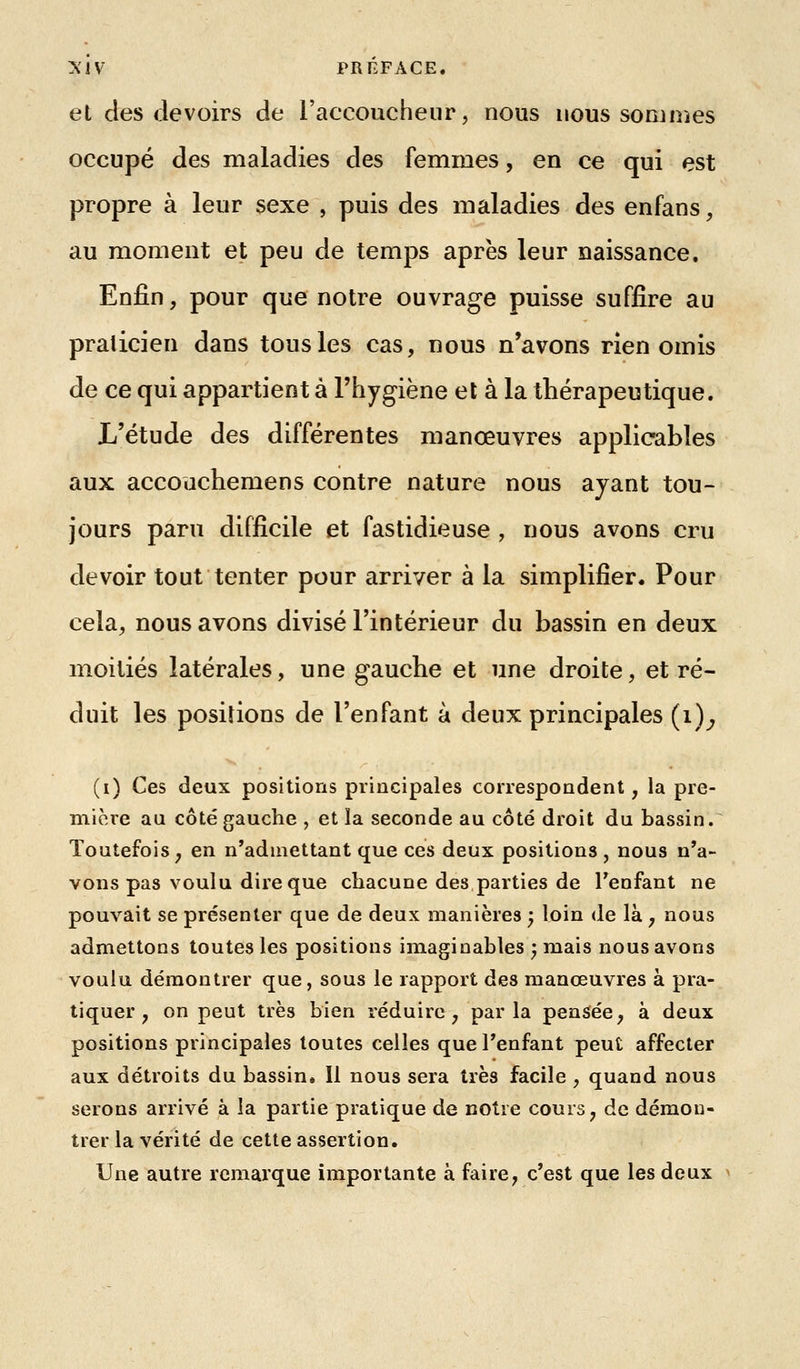 et cies devoirs de l'accoucheur, nous nous sommes occupé des maladies des femmes, en ce qui est propre à leur sexe , puis des maladies des enfans, au moment et peu de temps après leur naissance. Enfin, pour que notre ouvrage puisse suffire au praticien dans tous les cas, nous n'avons rien omis de ce qui appartient à l'hygiène et à la thérapeutique. L'étude des différentes manœuvres applicables aux accouchemens contre nature nous ayant tou- jours paru difficile et fastidieuse , nous avons cru devoir tout tenter pour arriver à la simplifier. Pour cela, nous avons divisé l'intérieur du bassin en deux moitiés latérales, une gauche et une droite, et ré- duit les positions de l'enfant à deux principales (i)^ (i) Ces deux positions principales correspondent, la pre- mière au côté gauche , et la seconde au côté droit du bassin. Toutefois, en n'admettant que ces deux positions , nous n'a- vons pas voulu dire que chacune des parties de Tenfant ne pouvait se présenter que de deux manières y loin de là, nous admettons toutes les positions imaginables ; mais nous avons voulu démontrer que, sous le rapport des manœuvres à pra- tiquer , on peut très bien réduire, parla pensée, à deux positions principales toutes celles que Tenfant peut affecter aux détroits du bassin, 11 nous sera très facile , quand nous serons arrivé à la partie pratique de notre cours, de démon- trer la vérité de cette assertion. Une autre remarque importante à faire, c'est que les deux