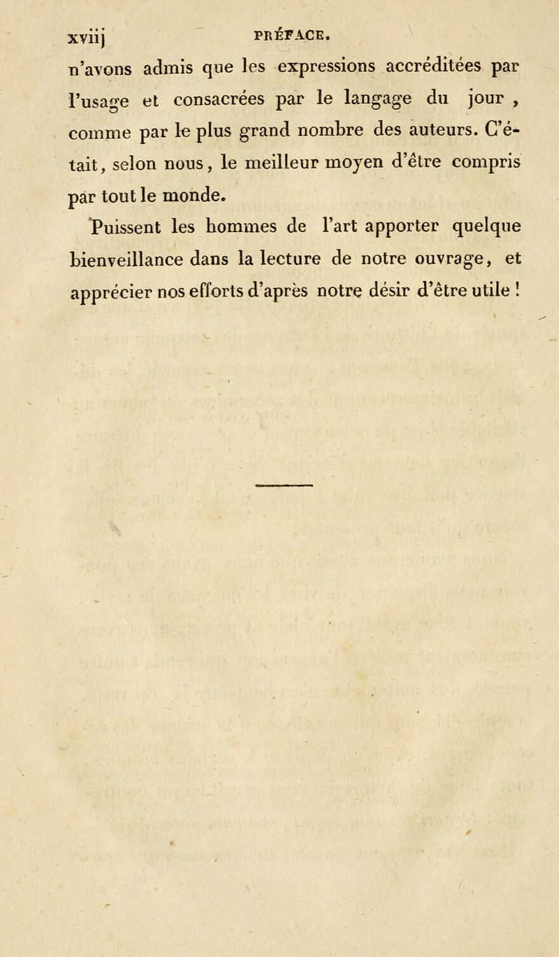 Xviij PRÉFACE. n'avons admis que les expressions accréditées par l'usa^-e et consacrées par le langage du jour , comme par le plus grand nombre des auteurs. C'é- tait, selon nous, le meilleur moyen d'être compris par tout le monde. Puissent les hommes de l'art apporter quelque Lienveillance dans la lecture de notre ouvrage, et apprécier nos efforts d'après notre désir d'être utile !