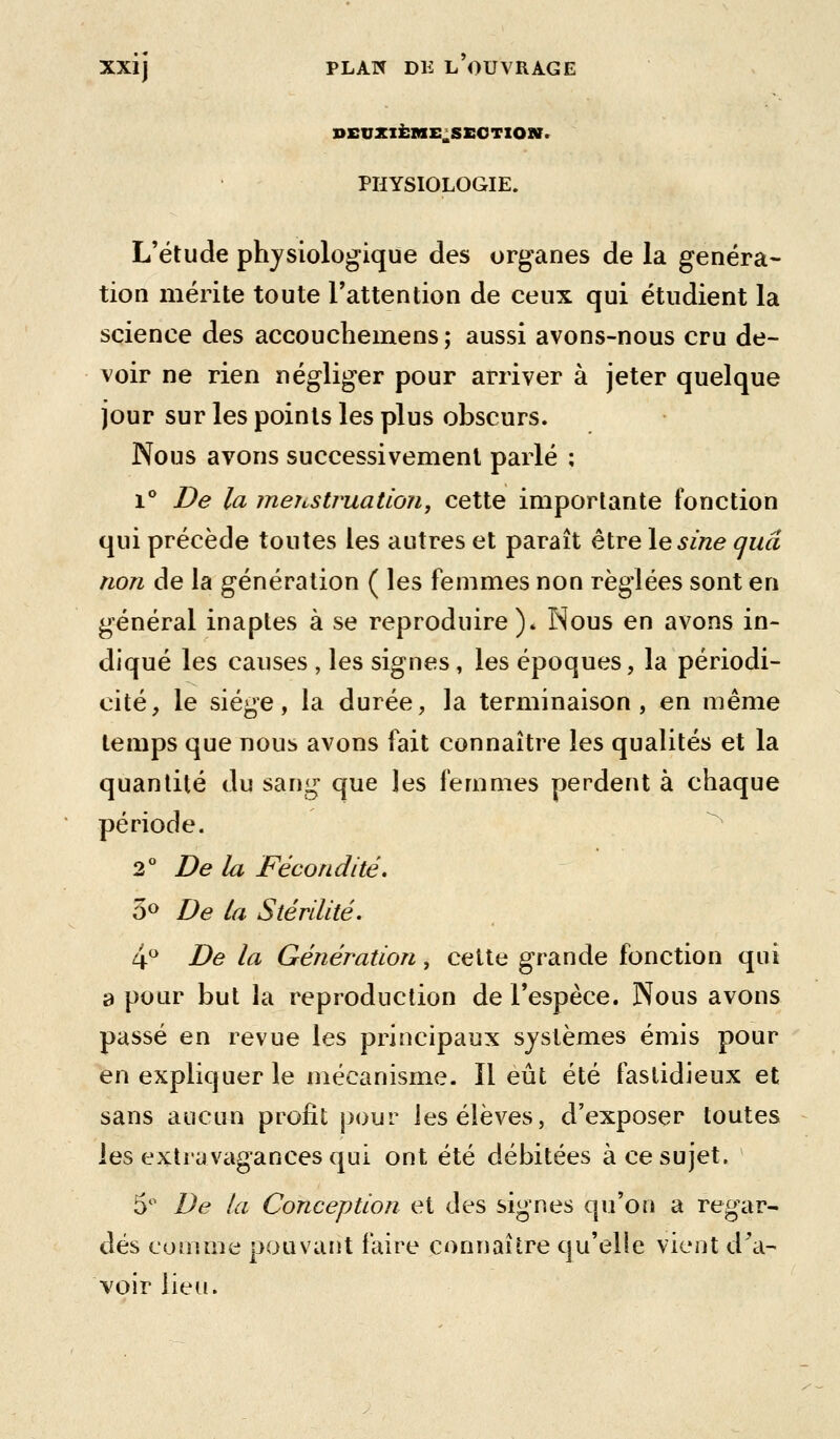 SEUXIÈME^SSOTIOar. PHYSIOLOGIE. L'étude physiologique des organes de la généra- tion mérite toute l'attention de ceux qui étudient la science des accouchemens; aussi avons-nous cru de- voir ne rien négliger pour arriver à jeter quelque jour sur les points les plus obscurs. Nous avons successivement parlé ; 1° De la îneustruation, cette importante fonction qui précède toutes les autres et paraît être \esine cjuâ non de la génération ( les femmes non réglées sont en général inaptes à se reproduire). Nous en avons in- diqué les causes , les signes, les époques, la périodi- cité, le siège, la durée, la terminaison, en même temps que nous avons fait connaître les qualités et la quantité du sang que les femmes perdent à chaque période. ^ 2 De la Fécondité. 3^ De la Stérilité. 4 De la Génération, cette grande fonction qui a pour but la reproduction de l'espèce. Nous avons passé en revue les principaux systèmes émis pour en expliquer le mécanisme. Il eût été fastidieux et sans aucuii profit j)our les élèves, d'exposer toutes les extravagances qui ont été débitées à ce sujet. 5*^ De la Conception et des signes qu'on a regar- dés comme pouvant faire connaître qu'elle vient d^a- voir lieu.