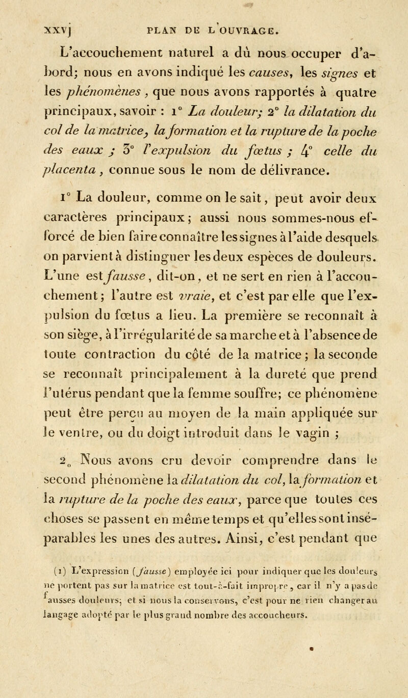 L'accouchement naturel a dû nous occuper d*a- bord; nous en avons indiqué les causes^ les signes et les phénomènes, que nous avons rapportés à quatre principaux, savoir : i'' La douleur; 2* la dilatation du col de la matrice y lajormation et la rupture de la poche des eaux j 3° F expulsion du fœtus ; [^ celle du placenta , connue sous le nom de délivrance. 1° La douleur, comme on le sait, peut avoir deux caractères principaux ; aussi nous sommes-nous ef- forcé de bien faire connaître les signes àl'aide desquels on parvient à distinguer les deux espèces de douleurs. L'une est fausse, dit-on, et ne sert en rien à Taccou- chement ; l'autre est vraie^ et c'est par elle que l'ex- pulsion du fœtus a lieu. La première se reconnaît à son siège, à l'irrégularité de sa marche et à l'absence de toute contraction du cpté de la matrice; la seconde se reconnaît principalement à la dureté que prend l'utérus pendant que la femme souffre; ce phénomène peut être perçu au moyen de la main appliquée sur le ventre, ou du doigt introduit dans le vagin ; 2„ Nous avons cru devoir comprendre dans le second phénomène l3i dilatation du col, Information et la rupture de la poche des eaux, parce que toutes ces choses se passent en même temps et qu'elles sont insé- parables les unes des autres. Ainsi, c'est pendant que (i) L'expression [Jausse) employée ici pour indiquer que les douleurs ne portent pas sur la matrice est tout-à-fait icapropre , car il n'y a pas de ausses douleurs^ et si nous la consei«Hî5, c'est pour ne rien changer au langage adoj^tc par le plus grand nombre des accoucheurs.