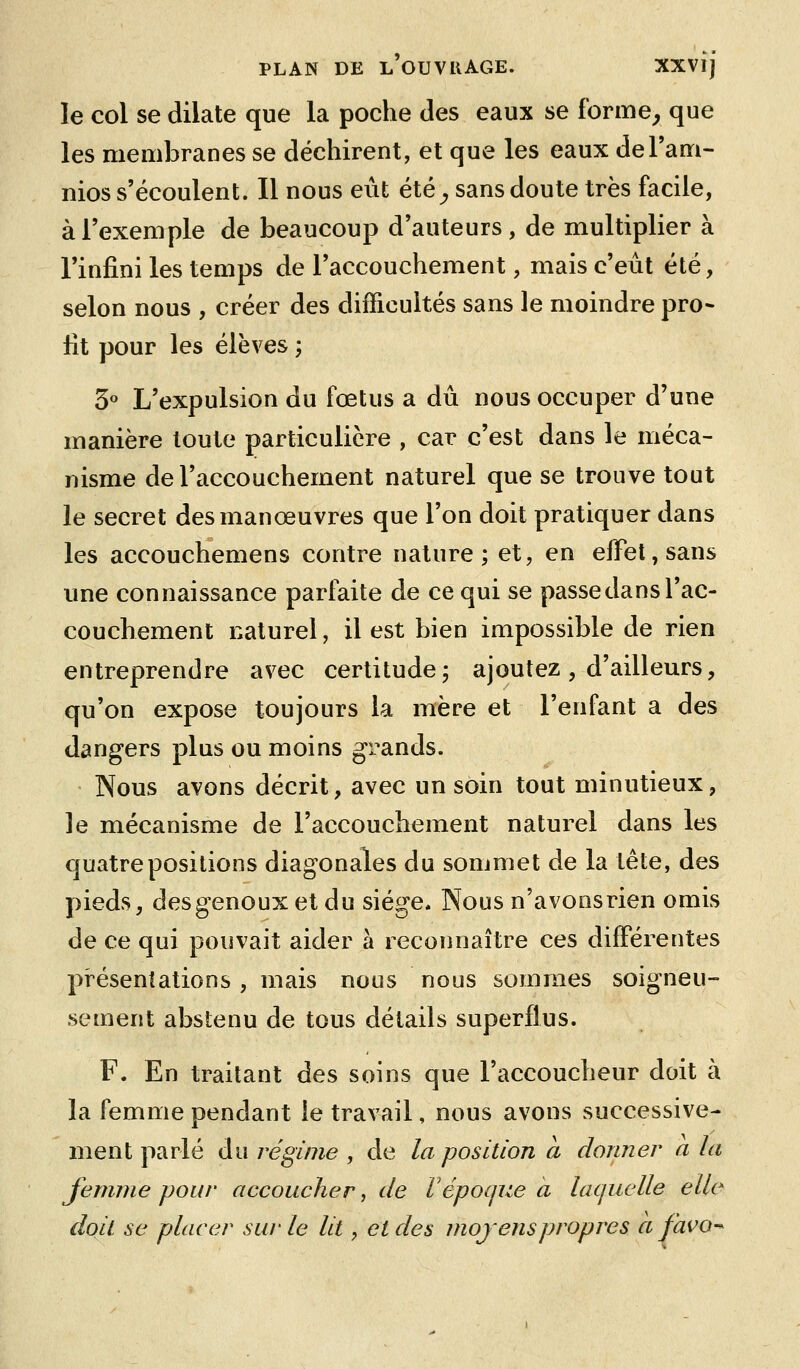 le col se dilate que la poche des eaux se forme^ que les membranes se déchirent, et que les eaux del'am- nios s'écoulent. Il nous eût été^, sans doute très facile, à l'exemple de beaucoup d'auteurs, de multiplier à l'infini les temps de l'accouchement, mais c'eût été, selon nous , créer des difficultés sans le moindre pro- fit pour les élèves ; S*' L'expulsion du fœtus a dû nous occuper d'une manière toute particulière , car c'est dans le méca- nisme de l'accouchement naturel que se trouve tout le secret des manœuvres que l'on doit pratiquer dans les accouchemens contre nature; et, en elFel,sans une connaissance parfaite de ce qui se passe dans l'ac- couchement naturel, il est bien impossible de rien entreprendre as^ec certitude; ajoutez, d'ailleurs, qu'on expose toujours la mère et l'enfant a des dangers plus ou moins grands. Nous avons décrit, avec un soin tout minutieux, le mécanisme de l'accouchement naturel dans les quatre positions diagonales du sommet de la tête, des pieds, des genoux et du siège. Nous n'avonsrien omis de ce qui pouvait aider à reconnaître ces différentes présentations , mais nous nous sommes soigneu- sement abstenu de tous détails superflus. F. En traitant des soins que l'accoucheur doit à la femme pendant le travail, nous avons successive- ment parlé du régime , de la position a donner a la femme pour accoucher, de F époque a lacjuclle elle doii se placer sur le lit, et des mojenspropres a favo^