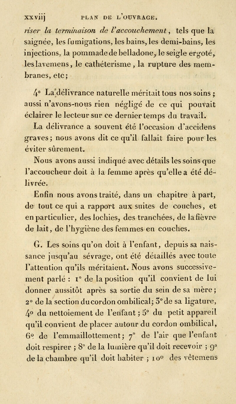 riser la terminaison de l'accouchement, tels que la saignée, les fumigations, les bains, les demi-bains, les injections, la pommade de belladone^ le seigle ergoté, leslavemens, le cathéterisnae, la rupture des mem- branes, etc; 4° La'délivrance naturelle méritait tous nos soins ; aussi n'avons-nous rien négligé de ce qui pouvait éclairer le lecteur sur ce dernier temps du travail. La délivrance a souvent été l'occasion d'accidens graves; nous avons dit ce qu'il fallait faire pour les éviter sûrement. Nous avons aussi indiqué avec détails les soins que l'accoucheur doit à la femme après qu'elle a été dé- livrée. Enfin nous avons traité, dans un chapitre à part, de tout ce qui a rapport aux suites de couches, et en particulier, des lochies, des tranchées, de lafièvre de lait, de l'hjgiène des femmes en couches. G. Les soins qu'on doit à l'enfant, depuis sa nais- sance jusqu'au sevrage, ont été détaillés avec toute l'attention qu'ils méritaient. Nous avons successive- ment parlé : i° de la position qu'il convient de lui donner aussitôt après sa sortie du sein de sa mère ; 2° de la section ducordon ombilical; 3° de sa ligature, 4.0 du nettoiement de l'enfant ; S* du petit appareil qu'il convient de placer autour du cordon ombilical, 6S de l'emmaillottement; f de l'air que l'enfant doit respirer ; 8° de la lumière qu'il doit recevoir ; 9» de la chambre qu'il doit habiter ; lo^ des vêtemens