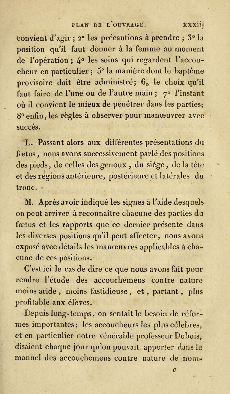 ronvienl d'agir ; 2° les précautions à prendre ; 3° la position qu'il faut donner à la femme au moment de l'opération ; 4^ les soins qui regardent l'accou- cheur en particulier, 5° la manière dont le baptême provisoire doit être administré; 60 le choix qu'il faut faire de l'une ou de l'autre main ; 70 l'instant où il convient le mieux de pénétrer dans les parties; 8^ enfin, les règles à observer pour manœuvrer avec succès. L. Passant alors aux différentes présentations do fœtus, nous avons successivement parlé des positions des pieds, de celles des genoux y du siège, de la tête et des régions antérieure, postérieure et latérales du tronc. • M. Après avoir indiqué les signes à l'aide desquels on peut arriver à reconnaître chacune des parties du fœtus et les rapports que ce dernier présente dans les diverses positions qu'il peut affecter, nous avons exposé avec détails les manœuvres applicables à cha- cune de ces positions. C'est ici le cas de dire ce que nous avons fait pour rendre l'étude des accouchemens contre nature moins aride , moins fastidieuse , et , partant , plus profitable aux élèves. Depuis long-temps, on sentait le besoin de réfor- mes importantes; les accoucheurs les plus célèbres, et en particulier notre vénérable professeur Dubois, disaient chaque jour qu'on pouvait apporter dans le manuel des accouchemens contre nature de nom-