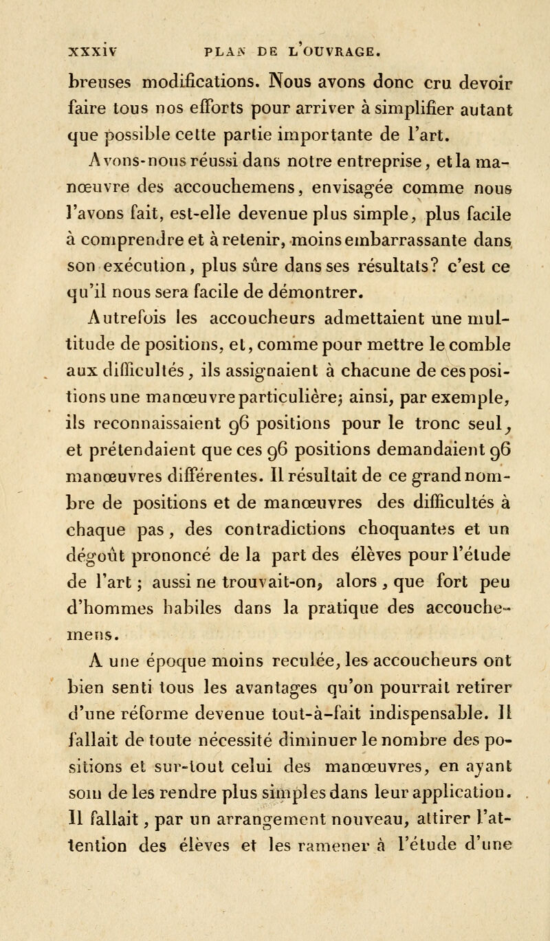 brenses modifications. Nous avons donc cru devoir faire tous nos efforts pour arriver à simplifier autant que possible cette partie importante de l'art. A vous-nous réussi dans notre entreprise, et la ma- nœuvre des accouchemens, envisagée comme nous l'avons fait, est-elle devenue plus simple, plus facile à comprendre et à retenir, moins embarrassante dans son exécution, plus sûre dans ses résultats? c'est ce qu'il nous sera facile de démontrer. Autrefois les accoucheurs admettaient une mul- titude de positions, et, comme pour mettre le comble aux difficultés, ils assignaient à chacune de ces posi- tions une manœuvre particulière^ ainsi, par exemple, ils reconnaissaient 96 positions pour le tronc seul^ et prétendaient que ces 96 positions demandaient 96 manœuvres différentes. Il résultait de ce grand nom- bre de positions et de manœuvres des difficultés à chaque pas, des contradictions choquantes et un dégoût prononcé de la part des élèves pour l'élude de l'art ; aussi ne trouvait-on, alors , que fort peu d'hommes habiles dans la pratique des accouche- mens. A une époque moins reculée, les accoucheurs ont bien senti tous les avantages qu'on pourrait retirer d'une réforme devenue tout-à-fait indispensable. Il fallait de toute nécessité diminuer le nombre des po- sitions et sur-tout celui des manœuvres, en ajant soin de les rendre plus simples dans leur application. Il fallait, par un arrangement nouveau, attirer l'at- tention des élèves et les ramener à l'étude d'une