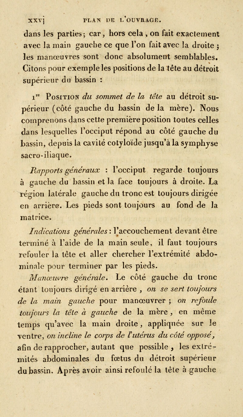 dans les parties; car, hors cela , on fait exactement avec la main gauche ce que Ton fait avec la droite 3 les manœuvres sont donc absolument semblables. Citons pour exemple les positions de la tête au détroit supérieur du bassin : 1 Position du sommet de la tête au détroit su- périeur (côté gauche du bassin de la mère). Nous comprenons dans cette première position toutes celles dans lesGjuelles Tocciput répond au côté gauche du bassin, depuis la cavité cotyloïde jusqu'à la sjmphjse sacro-iliaque. Rapports généraux : l'occiput regarde toujours à gauche du bassin et la face toujours à droite. La région latérale gauche du tronc est toujours dirigée en arrière. Les pieds sont toujours au fond de la matrice. Indications générales : l'accouchement devant être terminé à l'aide de la main seule, il faut toujours refouler la tête et aller chercher l'extrémité abdo- minale pour terminer par les pieds. Manœuvre générale. Le côté gauche du tronc étant toujours dirigé en arrière , on se sert toujours de la main gauche pour manœuvrer ; on refoule toujours la tête a gauche de la mère , en même temps qu'avec la main droite, appliquée sur le ventre, on incline le corps de Vutérus du coté opposé, afin de rapprocher, autant que possible, les extré- mités abdominales du fœtus du détroit supérieur du bassin. Après avoir ainsi refoulé la têle à gauche