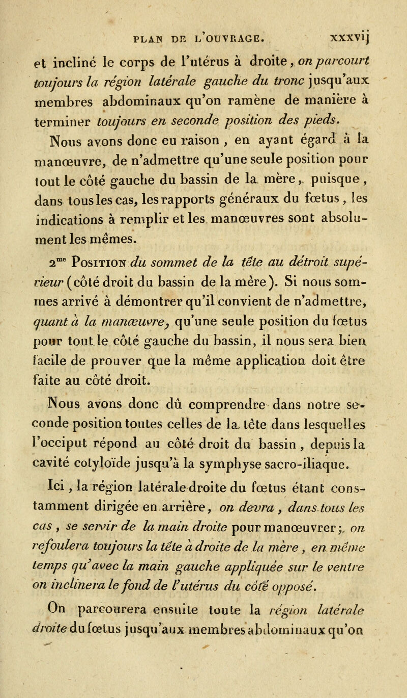 et incliné le corps de rulérns à droite, on parcourt toujours la région latérale gauche du tronc jusqu'aux membres abdominaux qu'on ramène de manière à terminer toujours en seconde position des pieds. Nous avons donc eu raison , en ayant égard à la manœuvre, de n'admettre qu'une seule position pour tout le côté gauche du bassin de la mère,, puisque, dans tous les cas, les rapports généraux du fœtus , les indications à remplir et les manœuvres sont absolu- ment les mêmes. 2«»c posiTiOTî du sommet de la tête au détroit supé- rieur (côté droit du bassin de la mère). Si nous som- mes arrivé à démontrer qu'il convient de n'admettre, quanta la manœu^re^ qu'une seule position du fœtus pour tout le côté gauche du bassin, il nous sera bien facile de prouver que la même application doit être faite au côté droit. Nous avons donc dû comprendre dans notre se- conde position toutes celles de la, tête dans lesquelles l'occiput répond au côté droit du bassin, depuis la cavité coiyloïde jusqu'à la sjmphjse sacro-iliaque. Ici, la région latérale droite du fœtus étant cons- tamment dirigée en arrière, on devra , dans tous les cas , se servir de la main droite pour manœuvrer;, on refoulera toujours la tête a droite de la mère , en même temps qu'avec la main gauche appliquée sur le ventre on inclinera le fond de Vutérus du coté opposé. On parcourera ensuite toute la région latérale droite du fœtus jusqu'aux membres abdominaux qu'on