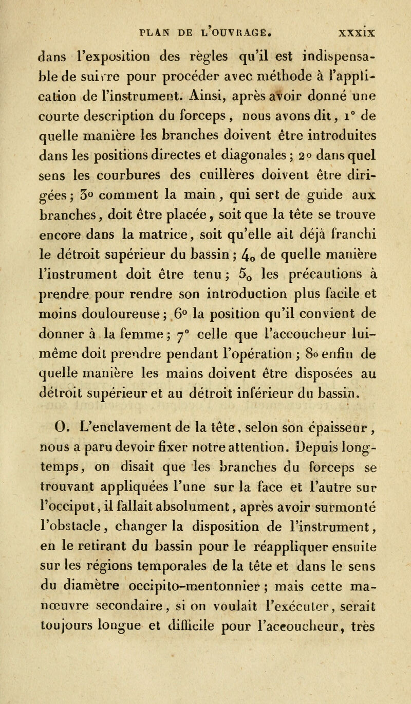 dans l'exposition des règles qu'il est indispensa- ble de suirre pour procéder a^^ec méthode à l'appli- cation de l'instrument. Ainsi, après avoir donné une courte description du forceps , nous avons dit, i° de quelle manière les branches doivent être introduites dans les positions directes et diagonales ; 20 dans quel sens les courbures des cuillères doivent être diri- gées ; 5° comment la main, qui sert de guide aux branches, doit être placée, soit que la tête se trouve encore dans la matrice, soit qu'elle ait déjà franchi le détroit supérieur du bassin ; 4o ^^ quelle manière l'instrument doit être tenu, 5o les précautions à prendre pour rendre son introduction plus facile et moins douloureuse; 6^ la position qu'il convient de donner à la femme ; 7° celle que l'accoucheur lui- même doit prendre pendant l'opération ; 80 enfin de quelle manière les mains doivent être disposées au détroit supérieur et au détroit inférieur du bassin. O. L'enclavement de la tête, selon son épaisseur , nous a paru devoir fixer notre attention. Depuis long- temps, on disait que les branches du forceps se trouvant appliquées l'une sur la face et l'autre sur l'occiput, il fallait absolument, après avoir surmonté l'obstacle, changer la disposition de l'instrument, en le retirant du bassin pour le réappliquer ensuite sur les régions temporales de la tête et dans le sens du diamètre occipito-mentonnîer ; mais cette ma- nœuvre secondaire, si on voulait l'exécuter, serait toujours longue et difficile pour l'accoucheur, très