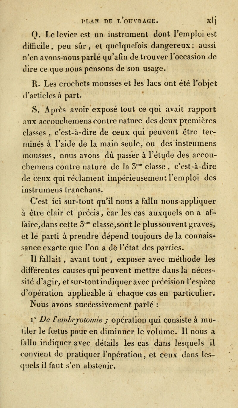 Q. Le levier est un instrument dont l'emploi est difficile, peu sûr, et quelquefois dangereux; aussi n'en avons-nous parlé qu'afin de trouver Toccasion de dire ce que nous pensons de son usage. R. Les crochets mousses et les lacs ont été l'objet d'articles à part. S. Après avoir exposé tout ce qui avait rapport aux accouchemens contre nature des deux premières classes , c'est-à-dire de ceux qui peuvent être ter- minés à l'aide de la main seule, ou des instrumens mousses, nous avons dû passer à l'étude des accou- chemens contre nature de la 3^ classe , c'est-à-dire de ceux qui réclament impérieusement l'emploi des instrumens tranchans. C'est ici sur-tout qu'il nous a fallu nous appliquer à être clair et précis, car les cas auxquels on a af- faire,dans cette 3^ classe,sont le plus souvent graves, et le parti à prendre dépend toujours de la connais- sance exacte que l'on a de l'état des parties. 11 fallait , avant tout, exposer avec méthode les différentes causes qui peuvent mettre dans la néces- sité d'agir, et sur-tout indiquer avec précision l'espèce d'opération applicable à chaque cas en particulier^ Nous avons successivement parlé i i De remhrjotomie j opération qui consiste à mu- tiler le fœtus pour en diminuer le volume. 11 nous a fallu indiquer avec détails les cas dans lesquels il convient de pratiquer l'opération, et ceux dans les- quels il faut s'en abstenir.